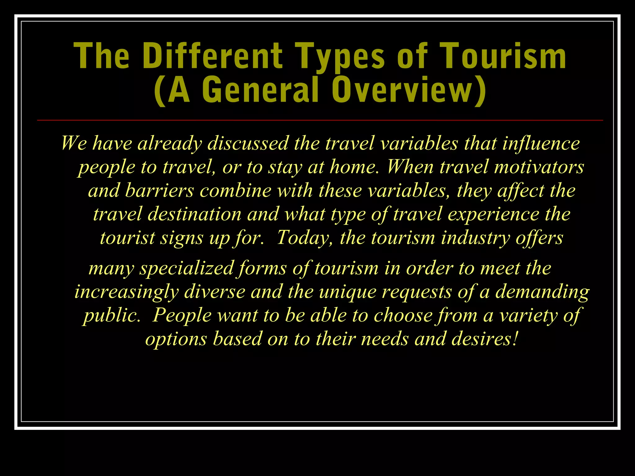 The Different Types of TourismThe Different Types of Tourism
(A General Overview)(A General Overview)
We have already discussed the travel variables that influence
people to travel, or to stay at home. When travel motivators
and barriers combine with these variables, they affect the
travel destination and what type of travel experience the
tourist signs up for. Today, the tourism industry offers
many specialized forms of tourism in order to meet the
increasingly diverse and the unique requests of a demanding
public. People want to be able to choose from a variety of
options based on to their needs and desires!
 