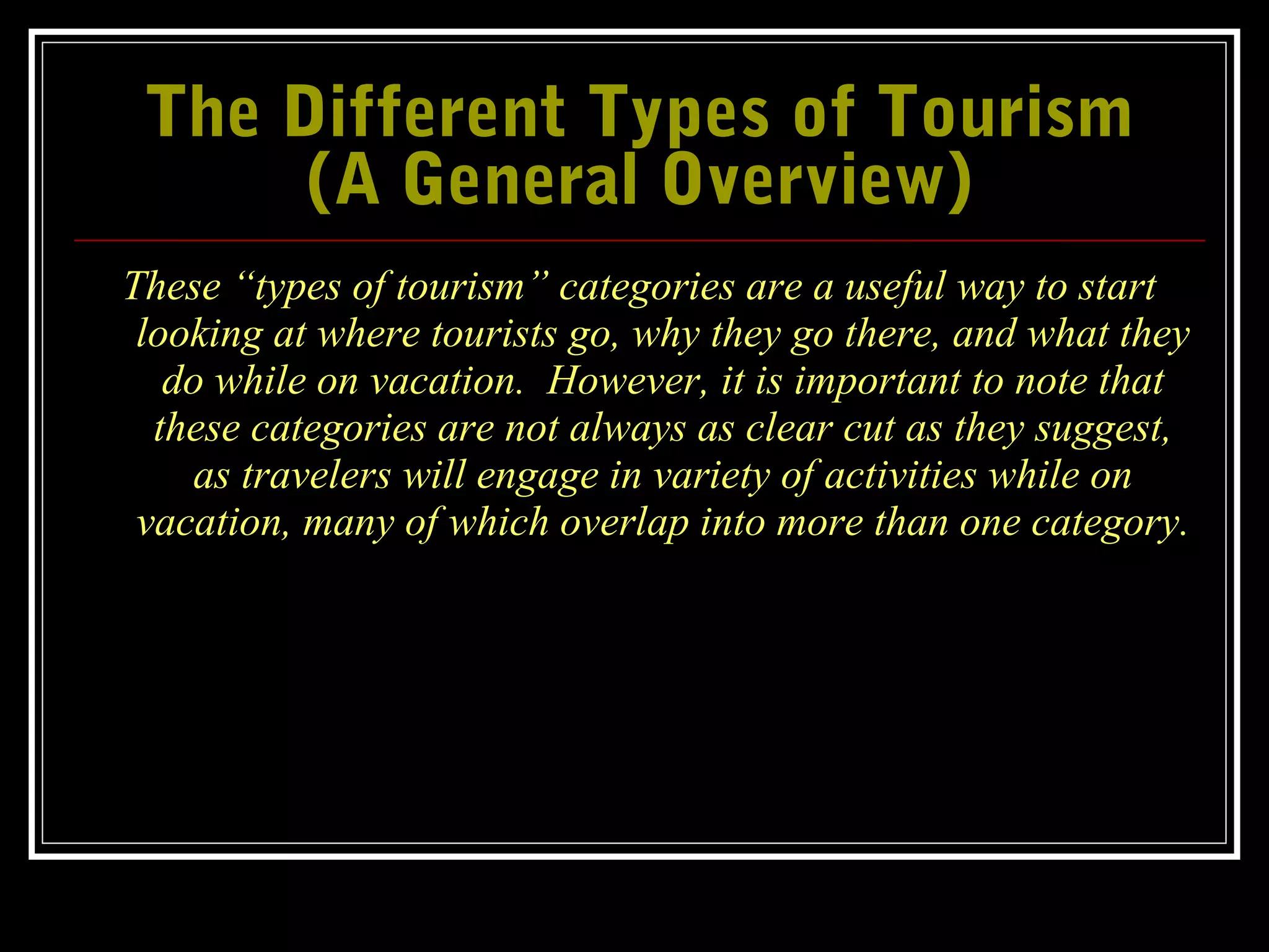 The Different Types of TourismThe Different Types of Tourism
(A General Overview)(A General Overview)
These “types of tourism” categories are a useful way to start
looking at where tourists go, why they go there, and what they
do while on vacation. However, it is important to note that
these categories are not always as clear cut as they suggest,
as travelers will engage in variety of activities while on
vacation, many of which overlap into more than one category.
 