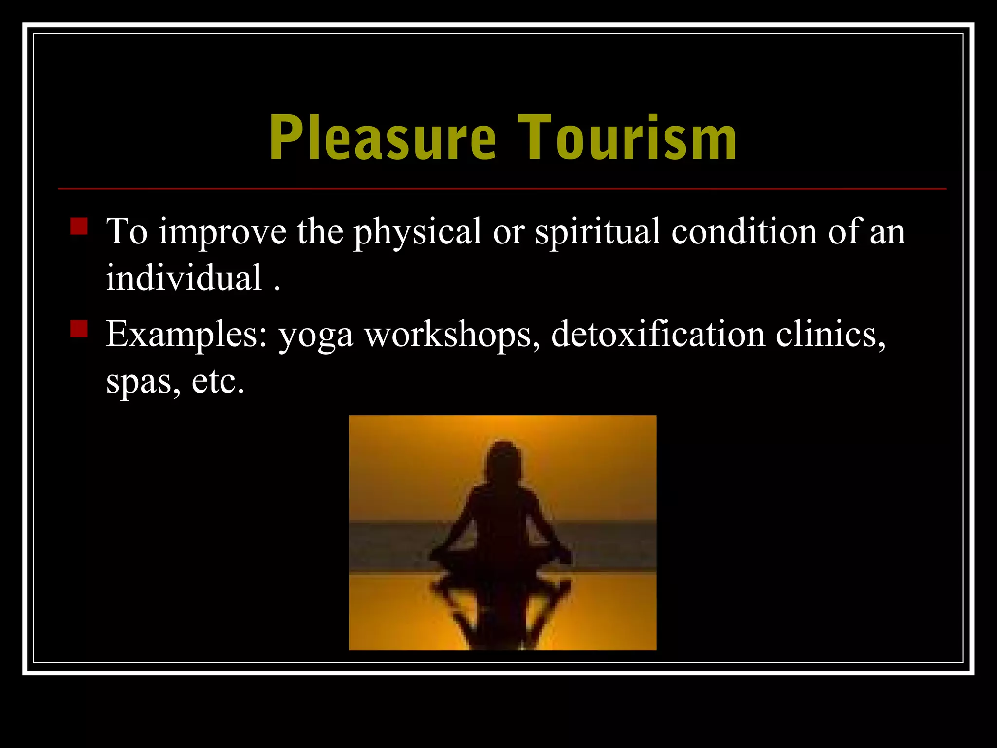 Pleasure TourismPleasure Tourism
 To improve the physical or spiritual condition of an
individual .
 Examples: yoga workshops, detoxification clinics,
spas, etc.
 