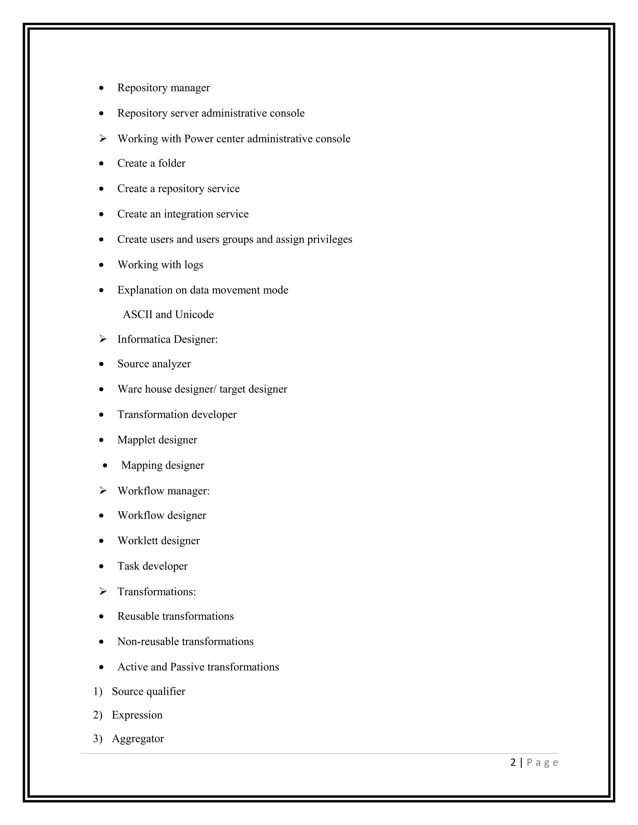 • Repository manager
• Repository server administrative console
 Working with Power center administrative console
• Create a folder
• Create a repository service
• Create an integration service
• Create users and users groups and assign privileges
• Working with logs
• Explanation on data movement mode
ASCII and Unicode
 Informatica Designer:
• Source analyzer
• Ware house designer/ target designer
• Transformation developer
• Mapplet designer
• Mapping designer
 Workflow manager:
• Workflow designer
• Worklett designer
• Task developer
 Transformations:
• Reusable transformations
• Non-reusable transformations
• Active and Passive transformations
1) Source qualifier
2) Expression
3) Aggregator
2 | P a g e
 