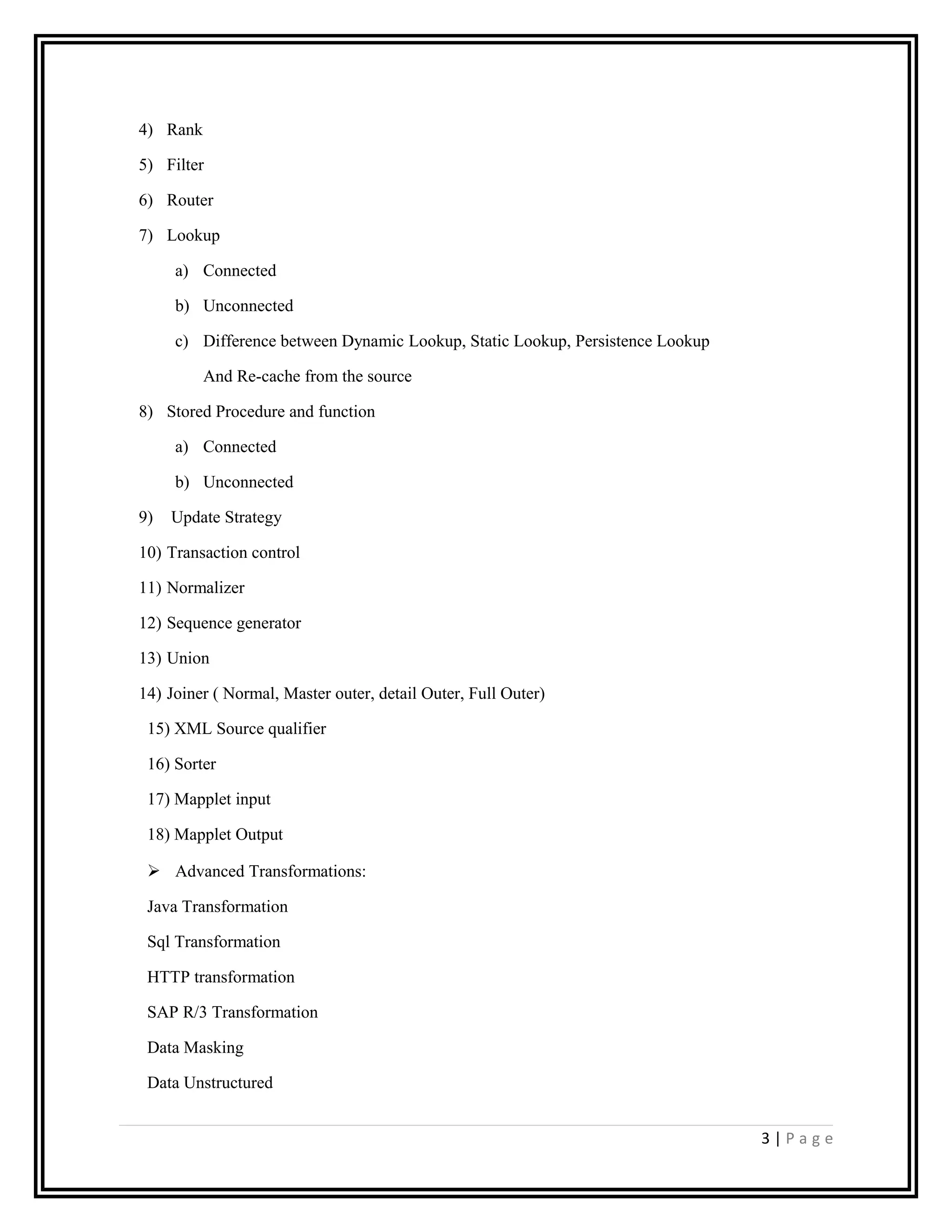 4) Rank
5) Filter
6) Router
7) Lookup
a) Connected
b) Unconnected
c) Difference between Dynamic Lookup, Static Lookup, Persistence Lookup
And Re-cache from the source
8) Stored Procedure and function
a) Connected
b) Unconnected
9) Update Strategy
10) Transaction control
11) Normalizer
12) Sequence generator
13) Union
14) Joiner ( Normal, Master outer, detail Outer, Full Outer)
15) XML Source qualifier
16) Sorter
17) Mapplet input
18) Mapplet Output
 Advanced Transformations:
Java Transformation
Sql Transformation
HTTP transformation
SAP R/3 Transformation
Data Masking
Data Unstructured
3 | P a g e
 