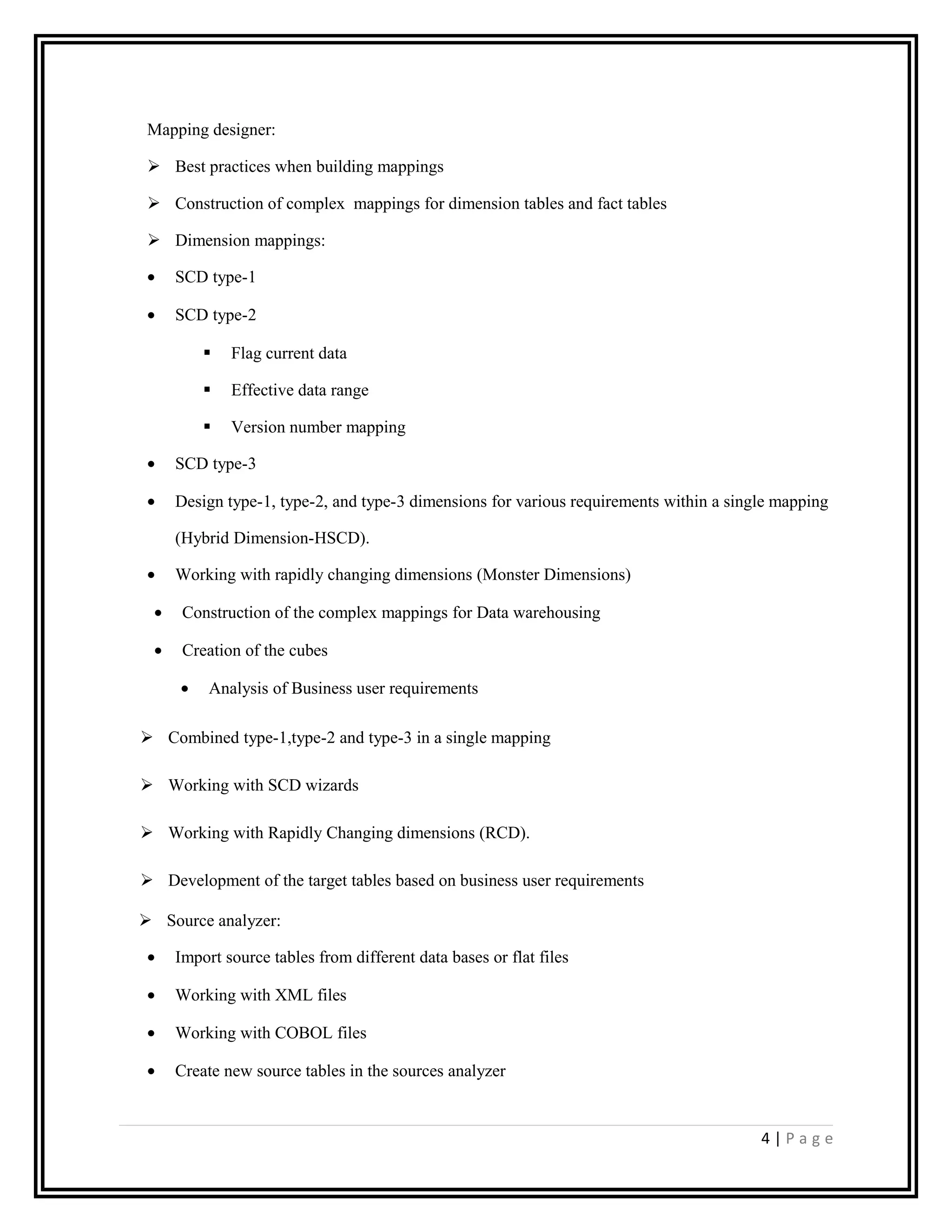 Mapping designer:
 Best practices when building mappings
 Construction of complex mappings for dimension tables and fact tables
 Dimension mappings:
• SCD type-1
• SCD type-2
 Flag current data
 Effective data range
 Version number mapping
• SCD type-3
• Design type-1, type-2, and type-3 dimensions for various requirements within a single mapping
(Hybrid Dimension-HSCD).
• Working with rapidly changing dimensions (Monster Dimensions)
• Construction of the complex mappings for Data warehousing
• Creation of the cubes
• Analysis of Business user requirements
 Combined type-1,type-2 and type-3 in a single mapping
 Working with SCD wizards
 Working with Rapidly Changing dimensions (RCD).
 Development of the target tables based on business user requirements
 Source analyzer:
• Import source tables from different data bases or flat files
• Working with XML files
• Working with COBOL files
• Create new source tables in the sources analyzer
4 | P a g e
 