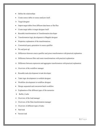 • Define the relationships
• Create source tables in source analyzer itself.
 Target designer:
• Import target tables from different data bases or flat files
• Create target tables in target designer itself.
• Reusable transformations in Transformation developer
• Transformation logic development in Mapplet designer
• Properties explanation of the transformations
• Customized query generation in source qualifier
• Pre and post sql
 Differences between source qualifier and joiner transformation with practical explanation
 Difference between filter and router transformations with practical explanation
 Difference between expression and aggregator transformation with practical explanation
 Overview of the workflow manager
• Reusable tasks development in task developer
• Tasks logic development in worklett designer
• Workflow development in workflow designer
• Design sequential and concurrent batch workflow
 Explanation of the different types of the memories
• Buffer, Cache
 Overview of the load manager
 Overview of the Data transformation manager
 Overview of different types of tasks:
• Start task
• Session task
5 | P a g e
 