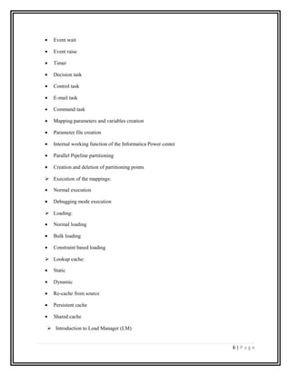 • Event wait
• Event raise
• Timer
• Decision task
• Control task
• E-mail task
• Command task
• Mapping parameters and variables creation
• Parameter file creation
• Internal working function of the Informatica Power center
• Parallel Pipeline partitioning
• Creation and deletion of partitioning points
 Execution of the mappings:
• Normal execution
• Debugging mode execution
 Loading:
• Normal loading
• Bulk loading
• Constraint based loading
 Lookup cache:
• Static
• Dynamic
• Re-cache from source
• Persistent cache
• Shared cache
 Introduction to Load Manager (LM)
6 | P a g e
 
