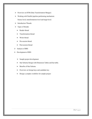  Overview on DTM (Data Transformation Manger)
 Working with Parallel pipeline partitioning mechanism:
Source level, transformations level and target level.
 Introduction Threads
 Types of threads:
• Reader thread
• Transformation thread
• Writer thread
• Pre-session thread
• Post-session thread
 Analysis of BRS
 Development of RRS
 Sample project development:
• Star Schema Design with Dimension Tables and fact table.
• Benefits of Star Schema
• Overview on foreign keys and candidate key
• Design a complex workflow for sample project
7 | P a g e
 