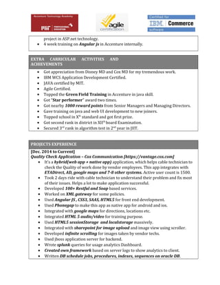 project in ASP.net technology.
• 4 week training on Angular js in Accenture internally.
EXTRA CARRICULAR ACTIVITIES AND
ACHIEVEMENTS
• Got appreciation from Disney MD and Cox MD for my tremendous work.
• IBM WCS Application Development Certified.
• JAVA certified by MIT.
• Agile Certified.
• Topped the Green Field Training in Accenture in java skill.
• Got “Star performer” award two times.
• Got nearby 1000 reward points from Senior Managers and Managing Directors.
• Gave training on java and web UI development to new joiners.
• Topped school in Xth
standard and got first prize.
• Got second rank in district in XIIth
board Examination.
• Secured 3rd
rank in algorithm test in 2nd
year in JIIT.
PROJECTS EXPERIENCE
[Dec. 2014 to Current]
Quality Check Application – Cox Communication [https://vantage.cox.com]
• It’s a hybrid(web app + native app) application, which helps cable technician to
check the Quality of work done by vendor employees. This app integrates with
ETADirect, AD, google maps and 7-8 other systems. Active user count is 1500.
• Took 2 days ride with cable technician to understand their problem and fix most
of their issues. Helps a lot to make application successful.
• Developed 100+ Restful and Soap based services.
• Worked on XML gateway for some policies.
• Used Angular JS , CSS3, SAAS, HTML5 for front end development.
• Used Phonegap to make this app as native app for android and ios.
• Integrated with google maps for directions, locations etc.
• Integrated HTML 5 audio/video for training purpose.
• Used HTML5 sessionStorage and localstorage massively.
• Integrated with sharepoint for image upload and image view using scroller.
• Developed infinite scrolling for images taken by vendor techs.
• Used jboss application server for backend.
• Wrote splunk queries for usage analytics Dashboard.
• Created own framework based on server logs to show analytics to client.
• Written DB schedule jobs, procedures, indexes, sequences on oracle DB.
 