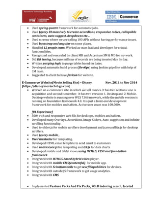 • Used spring quartz framework for automatic jobs.
• Used Jquery UI massively to create accordions, responsive tables, collapsible
containers, auto-suggest, dropdowns etc…
• Used screens where we are calling 100 APIs without having performance issues.
• Used bootstrap and angular on some places.
• Handled 12 people team. Worked as team lead and developer for critical
functionalities.
• Recognized and rewarded by client MD and Accenture SM & MD for my work.
• Did DB tuning, because millions of records are being inserted day by day.
• Written purging logic to purge tables based on dates.
• Developed automatic build process[DevOps] using Jenkins pipeline with help of
CM team.
• Suggested to client to have favicon for website.
E-Commerce Website(Movie Selling Site) – Disney Nov. 2011 to Nov 2014
[https://disneymovieclub.go.com]
• Worked on e-commerce site, in which we sell movies. It has two sections: one is
acquisition and second is member. It has two versions 1. Desktop and 2. Mobile.
Desktop website is running over WCS 7.0 framework, while the mobile version is
running on foundation framework 4.0. It is just a front-end development
framework for mobiles and tablets. Active user count was 100,000+.
[UI Experience]
• 500+ rich and responsive web UIs for desktops, mobiles and tablets.
• Developed many Overlays, Accordions, Image Sliders, Auto-suggestion and infinite
scrolling functionality.
• Used io-slider.js for mobile scrollers development and jcarousellite.js for desktop
scrollers.
• Used jquery mobile ,
• Used mustache for templating.
• Developed HTML email template to send email to customers
• Used underscore.js for templating and D3.js for data charts
• Developed mobile and tablet views using HTML5, CSS3 and foundation
framework.
• Integrated with HTML5 based hybrid video player.
• Integrated with mobile CMS(contentful) for mobile app.
• Integrated with Scientiamobile to get wurflCapabilities for devices.
• Integrated with outside JS framework to get usage analytics.
• Integrated with CMS
• Implemented Feature Packs And Fix Packs, SOLR indexing search, faceted
 
