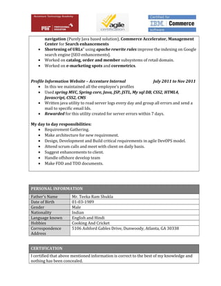 navigation (Purely Java based solution), Commerce Accelerator, Management
Center for Search enhancements
• Shortening of URLs” using apache rewrite rules improve the indexing on Google
search engine [SEO enhancements].
• Worked on catalog, order and member subsystems of retail domain.
• Worked on e-marketing spots and coremetrics.
Profile Information Website – Accenture Internal July 2011 to Nov 2011
• In this we maintained all the employee’s profiles
• Used spring MVC, Spring core, Java, JSP, JSTL, My sql DB, CSS2, HTML4,
Javascript, CSS2, CMS
• Written java utility to read server logs every day and group all errors and send a
mail to specific email Ids.
• Rewarded for this utility created for server errors within 7 days.
My day to day responsibilities:
• Requirement Gathering.
• Make architecture for new requirement.
• Design, Development and Build critical requirements in agile DevOPS model.
• Attend scrum calls and meet with client on daily basis.
• Suggest enhancements to client.
• Handle offshore develop team
• Make FDD and TDD documents.
PERSONAL INFORMATION
Father’s Name Mr. Teeka Ram Shukla
Date of Birth 01-03-1989
Gender Male
Nationality Indian
Language known English and Hindi
Hobbies Cooking And Cricket
Correspondence
Address
5106 Ashford Gables Drive, Dunwoody, Atlanta, GA 30338
CERTIFICATION
I certified that above mentioned information is correct to the best of my knowledge and
nothing has been concealed.
 