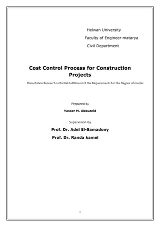 i
 
Helwan University
Faculty of Engineer matarya
Civil Department
Cost Control Process for Construction
Projects
Dissertation Research in Partial Fulfillment of the Requirements for the Degree of master 
 
Prepared By 
Yasser M. Abouzeid
 
Supervision by
Prof. Dr. Adel El-Samadony
Prof. Dr. Randa kamel
 