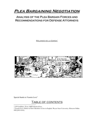 Plea Bargaining Negotiation:
Analysis of the Plea Bargain Forces and
Recommendations for Defense Attorneys.
Rolando de la Garza1
Special thanks to Yasmin Love2
Table of contents
1 J.D Candidate, Texas A&M School of Law.
2 Yasmin Love: Editor in Chief. Bachelor of Arts in English, Wayne State University, Educator Dallas
ISD (2013-1014)
 