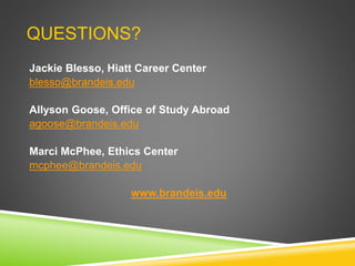QUESTIONS?
Jackie Blesso, Hiatt Career Center
blesso@brandeis.edu
Allyson Goose, Office of Study Abroad
agoose@brandeis.edu
Marci McPhee, Ethics Center
mcphee@brandeis.edu
www.brandeis.edu
 