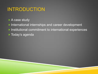 INTRODUCTION
 A case study
 International internships and career development
 Institutional commitment to international experiences
 Today’s agenda
 