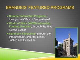 BRANDEIS’ FEATURED PROGRAMS
 Summer Internship Programs,
through the Office of Study Abroad
 World of Work (WOW) Internship
Funding Program, through the Hiatt
Career Center
 Sorensen Fellowship, through the
International Center for Ethics,
Justice and Public Life
 