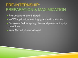 PRE-INTERNSHIP:
PREPARATION & MAXIMIZATION
 Pre-departure event in April
 WOW application learning goals and outcomes
 Sorensen Fellow spring class and personal inquiry
questions
 Year Abroad, Queer Abroad
 