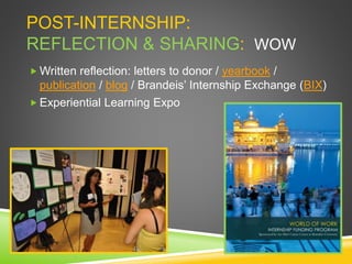 POST-INTERNSHIP:
REFLECTION & SHARING: WOW
 Written reflection: letters to donor / yearbook /
publication / blog / Brandeis’ Internship Exchange (BIX)
 Experiential Learning Expo
 
