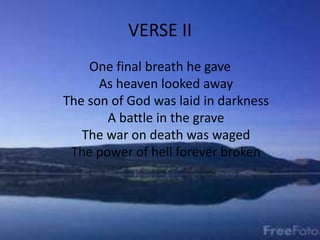 VERSE II
One final breath he gave
As heaven looked away
The son of God was laid in darkness
A battle in the grave
The war on death was waged
The power of hell forever broken
 