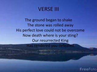 VERSE III
The ground began to shake
The stone was rolled away
His perfect love could not be overcome
Now death where is your sting?
Our resurrected King
Has rendered you defeated
 