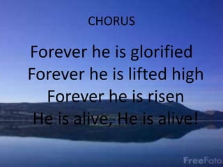 CHORUS
Forever he is glorified
Forever he is lifted high
Forever he is risen
He is alive, He is alive!
 