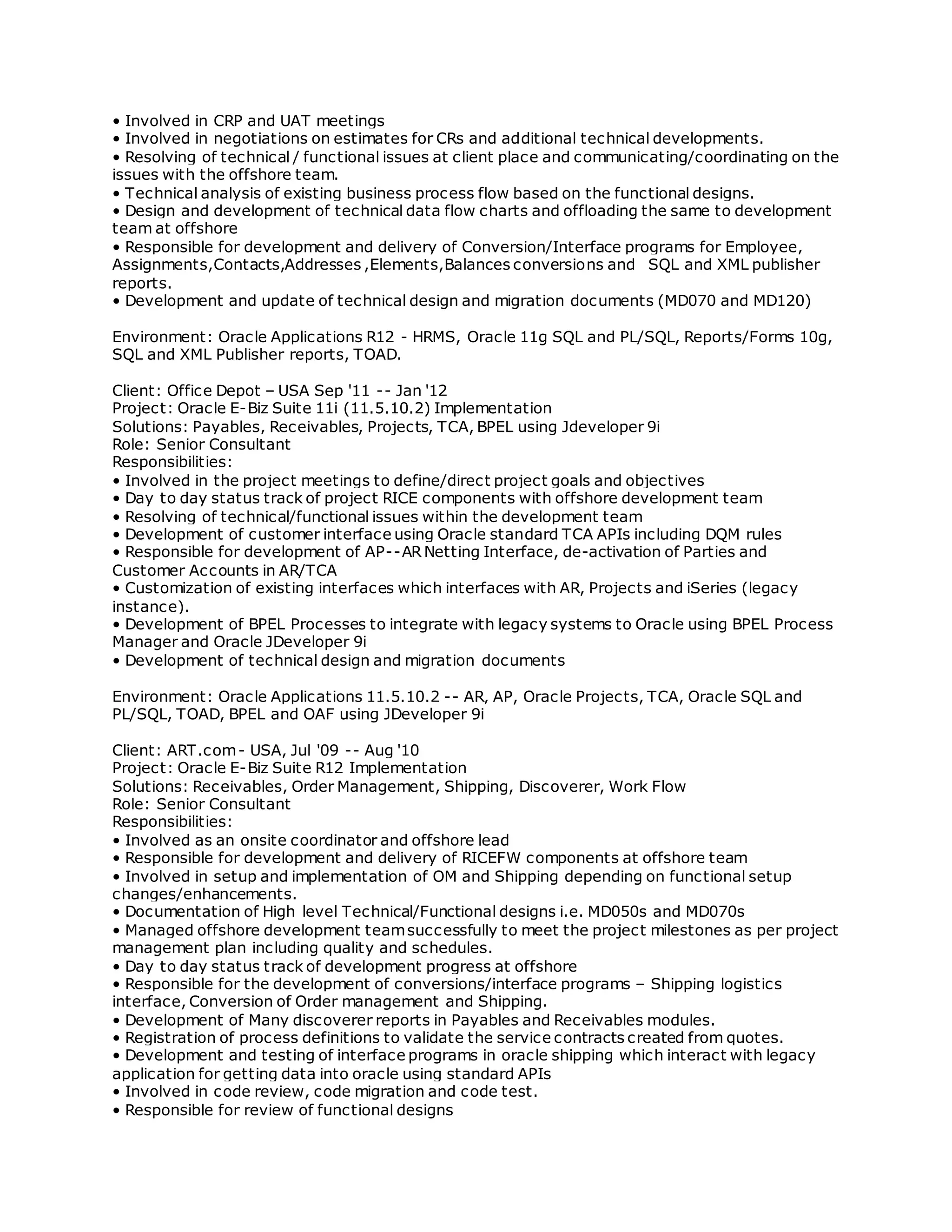 • Involved in CRP and UAT meetings
• Involved in negotiations on estimates for CRs and additional technical developments.
• Resolving of technical / functional issues at client place and communicating/coordinating on the
issues with the offshore team.
• Technical analysis of existing business process flow based on the functional designs.
• Design and development of technical data flow charts and offloading the same to development
team at offshore
• Responsible for development and delivery of Conversion/Interface programs for Employee,
Assignments,Contacts,Addresses ,Elements,Balances conversions and SQL and XML publisher
reports.
• Development and update of technical design and migration documents (MD070 and MD120)
Environment: Oracle Applications R12 - HRMS, Oracle 11g SQL and PL/SQL, Reports/Forms 10g,
SQL and XML Publisher reports, TOAD.
Client: Office Depot – USA Sep '11 -- Jan '12
Project: Oracle E-Biz Suite 11i (11.5.10.2) Implementation
Solutions: Payables, Receivables, Projects, TCA, BPEL using Jdeveloper 9i
Role: Senior Consultant
Responsibilities:
• Involved in the project meetings to define/direct project goals and objectives
• Day to day status track of project RICE components with offshore development team
• Resolving of technical/functional issues within the development team
• Development of customer interface using Oracle standard TCA APIs including DQM rules
• Responsible for development of AP--AR Netting Interface, de-activation of Parties and
Customer Accounts in AR/TCA
• Customization of existing interfaces which interfaces with AR, Projects and iSeries (legacy
instance).
• Development of BPEL Processes to integrate with legacy systems to Oracle using BPEL Process
Manager and Oracle JDeveloper 9i
• Development of technical design and migration documents
Environment: Oracle Applications 11.5.10.2 -- AR, AP, Oracle Projects, TCA, Oracle SQL and
PL/SQL, TOAD, BPEL and OAF using JDeveloper 9i
Client: ART.com- USA, Jul '09 -- Aug '10
Project: Oracle E-Biz Suite R12 Implementation
Solutions: Receivables, Order Management, Shipping, Discoverer, Work Flow
Role: Senior Consultant
Responsibilities:
• Involved as an onsite coordinator and offshore lead
• Responsible for development and delivery of RICEFW components at offshore team
• Involved in setup and implementation of OM and Shipping depending on functional setup
changes/enhancements.
• Documentation of High level Technical/Functional designs i.e. MD050s and MD070s
• Managed offshore development teamsuccessfully to meet the project milestones as per project
management plan including quality and schedules.
• Day to day status track of development progress at offshore
• Responsible for the development of conversions/interface programs – Shipping logistics
interface, Conversion of Order management and Shipping.
• Development of Many discoverer reports in Payables and Receivables modules.
• Registration of process definitions to validate the service contracts created from quotes.
• Development and testing of interface programs in oracle shipping which interact with legacy
application for getting data into oracle using standard APIs
• Involved in code review, code migration and code test.
• Responsible for review of functional designs
 