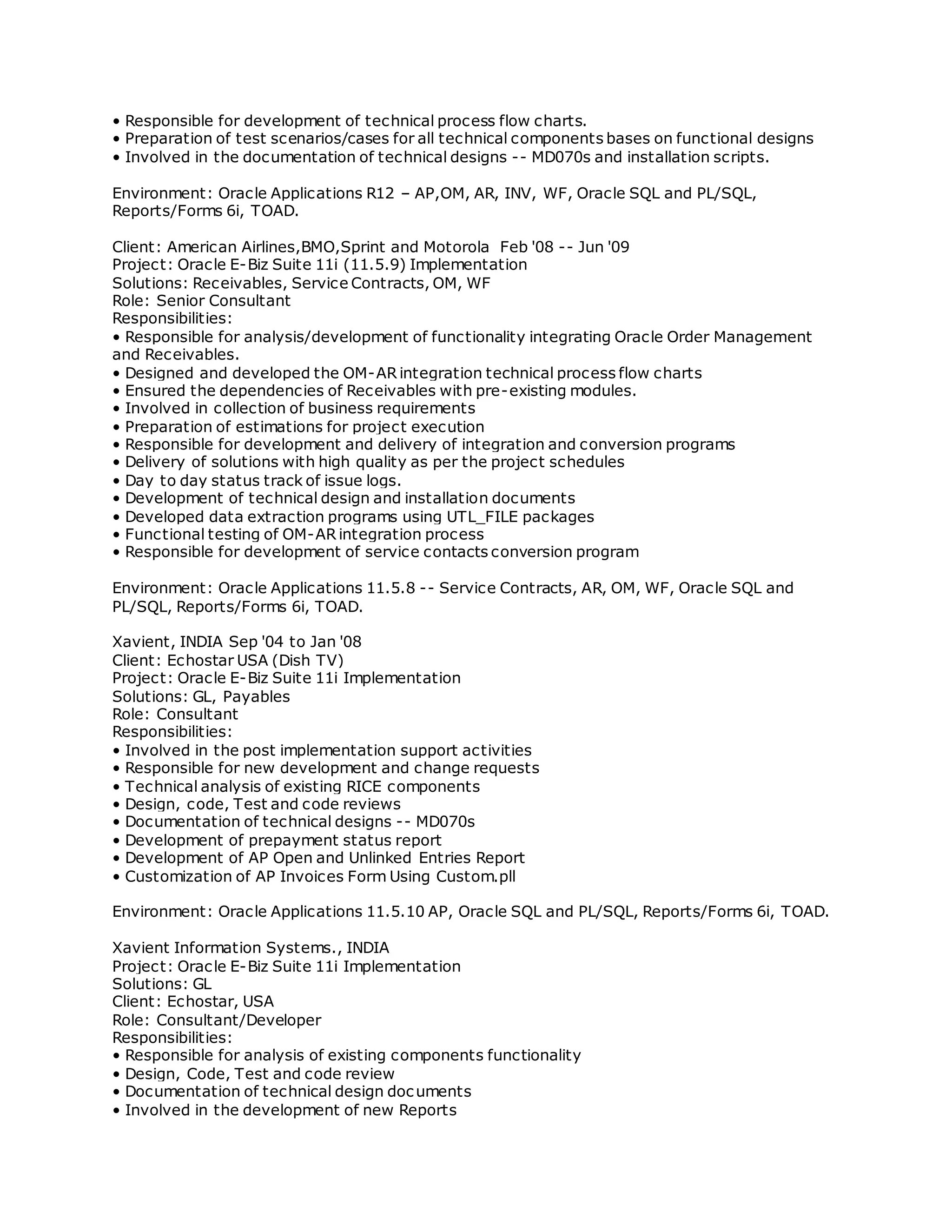 • Responsible for development of technical process flow charts.
• Preparation of test scenarios/cases for all technical components bases on functional designs
• Involved in the documentation of technical designs -- MD070s and installation scripts.
Environment: Oracle Applications R12 – AP,OM, AR, INV, WF, Oracle SQL and PL/SQL,
Reports/Forms 6i, TOAD.
Client: American Airlines,BMO,Sprint and Motorola Feb '08 -- Jun '09
Project: Oracle E-Biz Suite 11i (11.5.9) Implementation
Solutions: Receivables, Service Contracts, OM, WF
Role: Senior Consultant
Responsibilities:
• Responsible for analysis/development of functionality integrating Oracle Order Management
and Receivables.
• Designed and developed the OM-AR integration technical process flow charts
• Ensured the dependencies of Receivables with pre-existing modules.
• Involved in collection of business requirements
• Preparation of estimations for project execution
• Responsible for development and delivery of integration and conversion programs
• Delivery of solutions with high quality as per the project schedules
• Day to day status track of issue logs.
• Development of technical design and installation documents
• Developed data extraction programs using UTL_FILE packages
• Functional testing of OM-AR integration process
• Responsible for development of service contacts conversion program
Environment: Oracle Applications 11.5.8 -- Service Contracts, AR, OM, WF, Oracle SQL and
PL/SQL, Reports/Forms 6i, TOAD.
Xavient, INDIA Sep '04 to Jan '08
Client: Echostar USA (Dish TV)
Project: Oracle E-Biz Suite 11i Implementation
Solutions: GL, Payables
Role: Consultant
Responsibilities:
• Involved in the post implementation support activities
• Responsible for new development and change requests
• Technical analysis of existing RICE components
• Design, code, Test and code reviews
• Documentation of technical designs -- MD070s
• Development of prepayment status report
• Development of AP Open and Unlinked Entries Report
• Customization of AP Invoices Form Using Custom.pll
Environment: Oracle Applications 11.5.10 AP, Oracle SQL and PL/SQL, Reports/Forms 6i, TOAD.
Xavient Information Systems., INDIA
Project: Oracle E-Biz Suite 11i Implementation
Solutions: GL
Client: Echostar, USA
Role: Consultant/Developer
Responsibilities:
• Responsible for analysis of existing components functionality
• Design, Code, Test and code review
• Documentation of technical design documents
• Involved in the development of new Reports
 