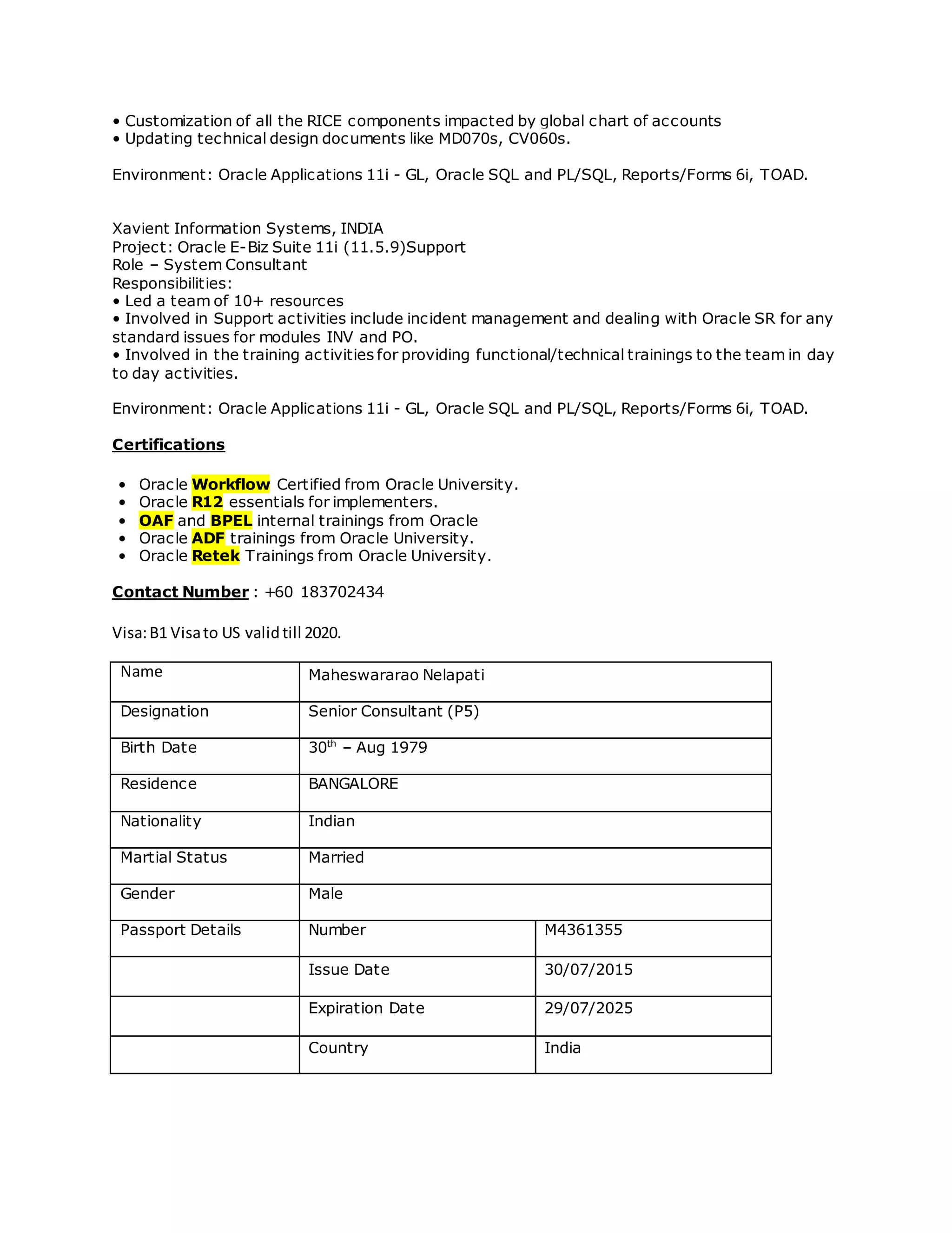 • Customization of all the RICE components impacted by global chart of accounts
• Updating technical design documents like MD070s, CV060s.
Environment: Oracle Applications 11i - GL, Oracle SQL and PL/SQL, Reports/Forms 6i, TOAD.
Xavient Information Systems, INDIA
Project: Oracle E-Biz Suite 11i (11.5.9)Support
Role – System Consultant
Responsibilities:
• Led a team of 10+ resources
• Involved in Support activities include incident management and dealing with Oracle SR for any
standard issues for modules INV and PO.
• Involved in the training activities for providing functional/technical trainings to the team in day
to day activities.
Environment: Oracle Applications 11i - GL, Oracle SQL and PL/SQL, Reports/Forms 6i, TOAD.
Certifications
• Oracle Workflow Certified from Oracle University.
• Oracle R12 essentials for implementers.
• OAF and BPEL internal trainings from Oracle
• Oracle ADF trainings from Oracle University.
• Oracle Retek Trainings from Oracle University.
Contact Number : +60 183702434
Visa:B1 Visato US validtill 2020.
Name Maheswararao Nelapati
Designation Senior Consultant (P5)
Birth Date 30th
– Aug 1979
Residence BANGALORE
Nationality Indian
Martial Status Married
Gender Male
Passport Details Number M4361355
Issue Date 30/07/2015
Expiration Date 29/07/2025
Country India
 