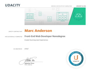 UDACITY CERTIFIES THAT
HAS SUCCESSFULLY COMPLETED
VERIFIED CERTIFICATE OF COMPLETION
L
EARN THINK D
O
EST 2011
Sebastian Thrun
CEO, Udacity
JANUARY 15, 2016
Marc Anderson
Front-End Web Developer Nanodegree
Create Stunning User Experiences
CO-CREATED BY AT&T
 