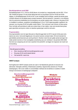 Dorpsvisie Baambrugge - pagina 11 van 34
Bevolkingsopbouw vanaf 2000
De leeftijdsgroepen 0-15, 15-25 en 45-65 bleven vrij constant op, respectievelijk rond de 200, 110 en
300. Waarbij de groep 0-15 een lichte daling laat zien en de groepen 25-25 en 45-65 een lichte
stijging. In de leeftijdsgroepen 25-45 en 65+ is een duidelijke trend zichtbaar, waarbij de eerste groep
constant afneemt en de laatste groep constant toeneemt. Dat het aantal 65 + toeneemt, is te verklaren
door de autonome ontwikkeling van de bevolking; we worden steeds ouder. Afname in de groep 25-45
is moeilijker te verklaren, aangezien de leeftijdsgroep 0-15 en 15-25 nagenoeg gelijk is gebleven (de
aanwas), zou de groep 25-45 ook gelijk moeten blijven. Toch verhuizen veel mensen uit deze groep.
Door normale verhuismotieven zoals een andere baan of een relatie, maar ook doordat deze groep
geen geschikte woning kan vinden en daardoor gedwongen wordt te verhuizen.
Prognosecijfers
De prognosecijfers voor de regio Abcoude en Baambrugge laten tot 2014 nog een lichte groei zien,
daarna zal, als er niet wordt bijgebouwd, het aantal inwoners constant dalen. Dit komt doordat het
gemiddelde aantal bewoners per woning afneemt. Hierdoor neemt bij een gelijk aantal woningen het
totale aantal inwoners af. Een soortgelijke ontwikkeling was ook merkbaar in de periode 2004-2008.
De trend van vergrijzing zet zich door waardoor het aantal 65+ zal stijgen tot ongeveer een kwart van
de bevolking.
SWOT-analyse
De Engelse term SWOT-analysis wordt ook vaak in het Nederlands gebruikt en bevat de vier
elementen: Strengths (sterktes), Weaknesses (zwaktes), Opportunities (kansen) en Threats
(bedreigingen). Het is een snelle en overzichtelijke methode die de sterktes en zwaktes in beeld
brengt en de kansen en bedreigingen analyseert.
Bevolkingssamenstelling
 Door nieuwbouw blijft het bevolkingsaantal op peil
 De groep 25-45 wordt steeds kleiner
 Het aantal 65+ neemt toe
 