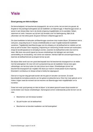 Dorpsvisie Baambrugge - pagina 12 van 34
Visie
Groot genoeg om klein te blijven
De kleinschaligheid, het beschermde dorpsgezicht, de rust en ruimte, het ons kent ons gevoel, de
Angstel en het prachtige buitengebied zijn de kwaliteiten van Baambrugge. In Baambrugge wonen, is
wonen in een dorpse sfeer met in de directe omgeving mogelijkheden om te wandelen, fietsen,
zwemmen en varen. Inwoners van de kern zijn tevreden over hun leefomgeving, blijkt uit de
uitkomsten van het online panel. Ze geven het leven in Baambrugge een 8.
Om deze kwaliteiten te behouden zal Baambrugge vooral een dorp moeten blijven. Dit betekent niet te
veel groei, zorgvuldig keuze in nieuwe ontwikkellocaties en waar mogelijk bestaande kwaliteiten
versterken. Tegelijkertijd staat Baambrugge voor de uitdaging om de leefbaarheid en vitaliteit van het
dorp op peil te houden. Door vergrijzing, ontgroening en verdunning (minder mensen per huishouden)
dreigt de bevolkingsopbouw te eenzijdig te worden, waardoor de leefbaarheid onder druk komt te
staan. Met deze visie wordt ingezet op nieuwe ontwikkelingen die bijdragen aan een brede
samenstelling van de bevolking, met ruimte voor iedereen. Hierdoor blijft het voorzieningenniveau en
daarmee de leefbaarheid ook op langere termijn op peil.
De dorpse sfeer wordt voor een groot deel bepaald door het beschermde dorpsgezicht en de relatie
met het buitengebied. De visie richt zich op bescherming van de kwaliteiten hiervan door geen
uitbreidingen van het dorp buiten de rode contour toe te staan. Ontwikkelingen binnen het
beschermde dorpsgezicht zijn mogelijk mits deze qua maat en schaal passen bij de omgeving.
Diversiteit in architectuur en dorpse schaal is hierbij het uitgangspunt.
Ook kan er nog een slag gemaakt worden als het gaat om benutten van kansen. Zo wordt
bijvoorbeeld de recreatieve potentie van het gebied onvoldoende benut. Door hier meer gebruik van te
maken, krijgen naast de recreant ook de inwoners van Baambrugge meer mogelijkheden om te
recreëren.
Onder het motto ‘groot genoeg om klein te blijven’ is de balans gezocht tussen dorps karakter en
ruimte bieden voor nieuwe ontwikkelingen. Samengevat vormen onderstaande punten de kern van de
visie.
 Beschermen van het dorpse karakter
 Op peil houden van de leefbaarheid
 Beschermen en benutten kwaliteiten van het buitengebied
 