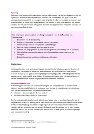 Dorpsvisie Baambrugge - pagina 14 van 34
Fasering
Gebroken moet worden met bouwprojecten die intervallen hebben met een termijn van circa tien tot
vijftien jaar. Nadeel van een dergelijk lange periode is dat er in een keer een grote cluster aan
woningen beschikbaar komt, en vervolgens weer lange tijd niks. De voorkeur gaat uit naar een veel
meer gefaseerd en kleinschalig bouwprogramma met jaarlijks, of eens in de twee jaar, een aanbod
van circa tien nieuwe woningen. Dit systeem sluit beter aan bij de continue vraag naar woningen van
de inwoners van Baambrugge.
Stedenbouw
Het dorpse karakter wordt grotendeels bepaald door de historische bebouwing in het Beschermd
Dorpsgezicht, de Angstel, de relatie met het buitengebied. En doordat het dorp maar duizend
inwoners heeft, is er een groot samenhorigheidsgevoel. Uitgangspunt is om het dorpse karakter te
beschermen en waar mogelijk te versterken. Dit betekent niet te veel groei, zorgvuldige keuzes in
nieuwe ontwikkellocaties en waar mogelijk bestaande kwaliteiten versterken.
Nieuwe ontwikkellocaties
In Baambrugge is behoefte aan ander soort woningen. Om in deze behoefte te voorzien wordt
gekeken naar de mogelijkheden in de bestaande bouw en naar de mogelijkheden van nieuwbouw.
Voor nieuwe ontwikkellocaties zijn er twee mogelijkheden:
1 Uitbreiden – bebouwing buiten de rode contour
1
2 Inbreiden – bebouwing binnen de rode contour
Om het buitengebied te beschermen is uitbreiding de laatste optie en wordt eerst gezocht naar de
mogelijkheden in het dorp. Hierbij gaat de voorkeur uit naar herontwikkeling van bestaande bebouwde
ruimte, omdat dit bijdraagt aan functioneel goed gebruik van bestaande ruimte en in de meeste
gevallen ook aan verbetering van het aanzicht. In Baambrugge zijn niet veel van dit soort locaties.
Alternatief hiervoor zijn de open ruimtes in het dorp waarvan er twee zijn die in aanmerking komen
voor nieuwe ontwikkeling.
1
De rode contour is een planologische grens tussen de kern en het buitengebied
Een heterogene opbouw van de bevolking voorwaarde voor de leefbaarheid van
Baambrugge
 Bevorderen van de doorstroming.
 Inzetten op nieuwbouw en bestaande voorraad aanpassen.
 starterwoningen bouwen voor jongeren uit Baambrugge.
 Geschikt maken bestaande woningen voor senioren.
 Instroom van jonge gezinnen is goed voor een gezonde samenstelling van de bevolking.
 Kleinschalig en gedoseerd bouwen in één- of tweejaarlijkse clusters van circa tien
woningen.
 Bestaande voorraad sociale woningbouw op peil houden.
 