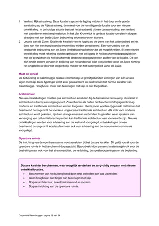 Dorpsvisie Baambrugge - pagina 16 van 34
1 Weiland Rijksstraatweg. Deze locatie is gezien de ligging midden in het dorp en de goede
aansluiting op de Rijksstraatweg, de meest voor de hand liggende locatie voor een nieuwe
ontwikkeling. In de huidige situatie bestaat het straatbeeld uit een caravanstalling, een weiland
met paarden en een benzinestation. In het plan Kromwijck is op deze locatie voorzien in dorpse
straatjes met aan beide zijden bebouwing voor senioren en starters.
2 Locatie aan de Zuwe. Gezien de kwaliteit van de ligging op de grens van het buitengebied en het
dorp kan hier een hoogwaardig woonmilieu worden gerealiseerd. Een voortzetting van de
bestaande bebouwing aan de Zuwe (lintbebouwing) behoort tot de mogelijkheden. Bij een nieuwe
ontwikkeling moet rekening worden gehouden met de ligging in het beschermd dorpsgezicht en
met de doorzichten op het beschermde landelijke dorpsgezicht ten zuiden van de locatie. Dit kan
zich onder andere vertalen in beleving van het landschap door doorzichten vanaf de Zuwe richting
het Angstellint of door het toegankelijk maken van het buitengebied vanaf de Zuwe.
Maat en schaal
De bebouwing in Baambrugge bestaat voornamelijk uit grondgebonden woningen van één à twee
lagen met kap. Deze typologie wordt zeer gewaardeerd en past binnen het dorpse karakter van
Baambrugge. Hoogbouw, meer dan twee lagen met kap, is niet toegestaan.
Architectuur
Nieuwe ontwikkelingen moeten qua architectuur aansluiten bij de bestaande bebouwing, diversiteit in
architectuur is hierbij een uitgangspunt. Zowel binnen als buiten het beschermd dorpsgezicht mag
moderne en traditionele architectuur worden toegepast. Hierbij moet worden opgemerkt dat binnen het
beschermd dorpsgezicht de voorkeur uit gaat naar traditionele architectuur. Als toch voor moderne
architectuur wordt gekozen, zijn hier strenge eisen aan verbonden. In gevallen waar sprake is van
vervanging van cultuurhistorische panden kan traditionele architectuur een voorwaarde zijn. Nieuwe
ontwikkelingen worden voor advisering aan de welstand voorgelegd, ontwikkelingen binnen
beschermd dorpsgezicht worden daarnaast ook voor advisering aan de monumentencommissie
voorgelegd.
Openbare ruimte
De inrichting van de openbare ruimte moet aansluiten bij het dorpse karakter. Dit geldt vooral voor de
openbare ruimte in het beschermd dorpsgezicht. Bijvoorbeeld door passend materiaalgebruik voor de
bestrating maar ook voor het straatmeubilair, de verlichting, de speelvoorzieningen en de beplanting.
Dorpse karakter beschermen, waar mogelijk versterken en zorgvuldig omgaan met nieuwe
ontwikkellocaties.
 Beschermen van het buitengebeid door eerst inbreiden dan pas uitbreiden.
 Geen hoogbouw, niet hoger dan twee lagen met kap.
 Dorpse architectuur, zowel historiserend als modern.
 Dorpse inrichting van de openbare ruimte.
 