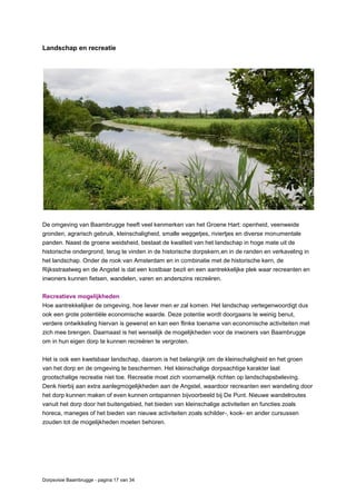 Dorpsvisie Baambrugge - pagina 17 van 34
Landschap en recreatie
De omgeving van Baambrugge heeft veel kenmerken van het Groene Hart: openheid, veenweide
gronden, agrarisch gebruik, kleinschaligheid, smalle weggetjes, riviertjes en diverse monumentale
panden. Naast de groene weidsheid, bestaat de kwaliteit van het landschap in hoge mate uit de
historische ondergrond, terug te vinden in de historische dorpskern,en in de randen en verkaveling in
het landschap. Onder de rook van Amsterdam en in combinatie met de historische kern, de
Rijksstraatweg en de Angstel is dat een kostbaar bezit en een aantrekkelijke plek waar recreanten en
inwoners kunnen fietsen, wandelen, varen en anderszins recreëren.
Recreatieve mogelijkheden
Hoe aantrekkelijker de omgeving, hoe liever men er zal komen. Het landschap vertegenwoordigt dus
ook een grote potentiële economische waarde. Deze potentie wordt doorgaans te weinig benut,
verdere ontwikkeling hiervan is gewenst en kan een flinke toename van economische activiteiten met
zich mee brengen. Daarnaast is het wenselijk de mogelijkheden voor de inwoners van Baambrugge
om in hun eigen dorp te kunnen recreëren te vergroten.
Het is ook een kwetsbaar landschap, daarom is het belangrijk om de kleinschaligheid en het groen
van het dorp en de omgeving te beschermen. Het kleinschalige dorpsachtige karakter laat
grootschalige recreatie niet toe. Recreatie moet zich voornamelijk richten op landschapsbeleving.
Denk hierbij aan extra aanlegmogelijkheden aan de Angstel, waardoor recreanten een wandeling door
het dorp kunnen maken of even kunnen ontspannen bijvoorbeeld bij De Punt. Nieuwe wandelroutes
vanuit het dorp door het buitengebied, het bieden van kleinschalige activiteiten en functies zoals
horeca, maneges of het bieden van nieuwe activiteiten zoals schilder-, kook- en ander cursussen
zouden tot de mogelijkheden moeten behoren.
Zicht op de Angstel
 