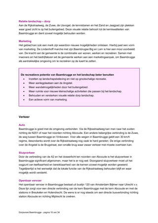 Dorpsvisie Baambrugge - pagina 18 van 34
Relatie landschap – dorp
Aan de Rijkstraatweg, de Zuwe, de IJsvogel, de tennisbanen en het Zand en Jaagpad zijn plekken
waar goed zicht is op het buitengebied. Deze visuele relatie behoort tot de kernkwaliteiten van
Baambrugge en dient zoveel mogelijk behouden worden.
Marketing
Het gebied kan ook een merk zijn waardoor nieuwe mogelijkheden ontstaan. Hierbij past een vorm
van marketing. De Lindenhoff marche met zijn Baambrugse Big en Lam is hier een mooi voorbeeld
van. De kracht van de gemeente is de combinatie van wonen, werken en recreëren. Samen met
inwoners en het bedrijfsleven wil de gemeente werken aan een marketingaanpak, om Baambrugge
als aantrekkelijke omgeving om te recreëren op de kaart te zetten.
Verkeer
Auto
Baambrugge is goed met de omgeving verbonden. Via de Rijksstraatweg kan men naar het zuiden
richting de N201 of naar het noorden richting Abcoude. Een andere belangrijke verbinding is de Zuwe,
de weg tussen Baambrugge en Vinkeveen. Voor alle wegen in Baambrugge geldt een 30 km/h
regime, desondanks wordt over de Rijksstraatweg nog vaak te hard gereden. De enige verbinding
over de Angstel is de Brugstraat, een smalle brug waar zwaar verkeer met moeite overheen kan.
Sluipverkeer
Door de verbreding van de A2 en het doseerlicht ten noorden van Abcoude is het sluipverkeer in
Baambrugge significant afgenomen, maar het is er nog wel. Doorgaand sluipverkeer moet uit het
oogpunt van leefbaarheid en bereikbaarheid van de kernen zoveel mogelijk worden geweerd.
Tegelijkertijd is het wenselijk dat de lokale functie van de Rijksstraatweg behouden blijft en waar
mogelijk wordt versterkt.
Openbaar vervoer
Het openbaar vervoer in Baambrugge bestaat uit buslijn 120 van Amsterdam Bijlmer naar Utrecht v.v.
Deze lijn zorgt voor een directe verbinding van de kern Baambrugge met de kern Abcoude en met de
stations in Breukelen en Holendrecht. De wens is er nog steeds om een directe busverbinding richting
station Abcoude en richting Mijdrecht te creëren.
De recreatieve potentie van Baambrugge en het landschap beter benutten
 Inzetten op landschapsbeleving en niet op grootschalige recreatie.
 Meer aanlegplaatsen aan de Angstel.
 Meer wandelmogelijkheden door het buitengebied.
 Meer ruimte voor nieuwe kleinschalige activiteiten die passen bij het landschap.
 Behouden en versterken visuele relatie dorp landschap.
 Een actieve vorm van marketing.
 