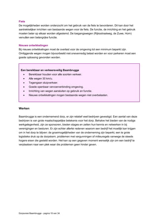 Dorpsvisie Baambrugge - pagina 19 van 34
Fiets
De mogelijkheden worden onderzocht om het gebruik van de fiets te bevorderen. Dit kan door het
aantrekkelijker inrichten van bestaande wegen voor de fiets. De functie, de inrichting en het gebruik
moeten beter op elkaar worden afgestemd. De toegangswegen (Rijksstraatweg, de Zuwe, Horn)
vervullen een belangrijke functie.
Nieuwe ontwikkelingen
Bij nieuwe ontwikkelingen moet de overlast voor de omgeving tot een minimum beperkt zijn.
Omliggende wegen mogen bijvoorbeeld niet onevenredig belast worden en voor parkeren moet een
goede oplossing gevonden worden.
Werken
Baambrugge is een ondernemend dorp, er zijn relatief veel bedrijven gevestigd. Een aantal van deze
bedrijven is van grote maatschappelijke betekenis voor het dorp. Behalve het bieden van de nodige
werkgelegenheid, zijn ze sponsoren, bieden stages en zetten hun kennis en netwerken in bij
verenigingen en besturen. Er zijn echter allerlei redenen waarom een bedrijf het moeilijk kan krijgen
om in het dorp te blijven: de groeimogelijkheden van de onderneming zijn beperkt, een te grote
logistieke druk op de dorpskern, problemen met vergunningen of milieuregels vanwege de steeds
hogere eisen die gesteld worden. Het kan op een gegeven moment wenselijk zijn om een bedrijf te
verplaatsen naar een plek waar die problemen geen hinder geven.
Een bereikbaar en verkeersveilig Baambrugge
 Bereikbaar houden voor alle soorten verkeer.
 Alle wegen 30 km/u.
 Tegengaan sluipverkeer.
 Goede openbaar vervoerverbinding omgeving.
 Inrichting van wegen aansluiten op gebruik en functie.
 Nieuwe ontwikkelingen mogen bestaande wegen niet overbelasten.
 