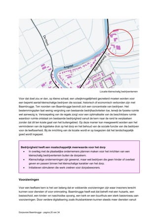 Dorpsvisie Baambrugge - pagina 20 van 34
Voor dat doel zou er dan, op kleine schaal, een uitwijkmogelijkheid gecreëerd moeten worden voor
een beperkt aantal kleinschalige bedrijven die sociaal, historisch of economisch verbonden zijn met
Baambrugge. Ten noorden van Baambrugge bevindt zich een concentratie van bedrijven. Het
bestemmingsplan laat weinig vergroting van bestaande bedrijfsactiviteiten toe, terwijl de fysieke ruimte
wel aanwezig is. Versoepeling van de regels zorgt voor een optimalisatie van de beschikbare ruimte
waardoor ruimte ontstaat om bestaande bedrijvigheid vanuit de kern naar de rand te verplaatsen
zonder dat dit ten koste gaat van het buitengebied. Op deze manier kan meegewerkt worden aan het
verminderen van de logistieke druk op het dorp en het behoud van de sociale functie van die bedrijven
voor de leefbaarheid. Bij de inrichting van de locatie wordt er op toegezien dat het landschappelijk
goed wordt ingepast.
Voorzieningen
Voor een leefbare kern is het van belang dat er voldoende voorzieningen zijn waar inwoners terecht
kunnen voor diensten of voor ontmoeting. Baambrugge heeft wat dat betreft met een huisarts, een
basisschool, een kinder- en naschoolse opvang, een kerk en een buurthuis een sterk basisniveau aan
voorzieningen. Door verdere digitalisering zoals thuisbankieren kunnen steeds meer diensten vanuit
Locatie kleinschalig bedrijventerrein
Bedrijvigheid heeft een maatschappelijk meerwaarde voor het dorp
 In overleg met de plaatselijke ondernemers plannen maken voor het inrichten van een
kleinschalig bedrijventerrein buiten de dorpskern.
 Kleinschalige ondernemingen zijn gewenst, maar wel bedrijven die geen hinder of overlast
geven en passen binnen het kleinschalige karakter van het dorp.
 Initiatieven stimuleren die werk creëren voor dorpsbewoners.
 