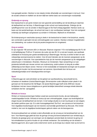 Dorpsvisie Baambrugge - pagina 21 van 34
huis geregeld worden. Hierdoor is men steeds minder afhankelijk van voorzieningen in de buurt. Voor
de sociale cohesie en vitaliteit van de kern blijft een sterke basis van voorzieningen noodzakelijk.
Onderwijs en opvang
Een basisschool is van grote invloed voor een gezonde samenstelling van de bevolking en daarmee
de leefbaarheid van het dorp. In Baambrugge is één school voor basisonderwijs. Onlangs zijn de
opheffingsnormen voor de scholen in Baambrugge en De Hoef omlaag bijgesteld. Hierdoor wordt, op
basis van het aantal leerlingen, de school niet meer in zijn voortbestaan bedreigd. Voor het voortgezet
onderwijs zijn leerlingen aangewezen op scholen in Vinkeveen, Mijdrecht en Amsterdam.
De kinderopvang en naschoolse opvang is deels in de basisschool en deels in het dorpshuis, waarbij
een combinatie is gemaakt met een ontmoetingsplek voor ouderen. Hierdoor ontstaan mogelijkheden
van uitwisseling, van ouderen die bij de peuters langskomen en omgekeerd.
Zorg en welzijn
Er zijn ongeveer 185 senioren (65+) in Abcoude. Waarvan ongeveer 110 in de leeftijdsgroep 65-75, 60
in de leeftijdsgroep 75-85 en 15 senioren die ouder zijn dan 85. Er is met een huisarts, een apotheek
uitdeelpost en thuiszorg een goede eerstelijnszorg in Baambrugge. Het dorp is echter te klein om een
volwaardige woonservicezone te creëren. Voor dit soort diensten zijn de inwoners aangewezen op de
voorzieningen in Abcoude. Voor specialistische hulp zijn de inwoners aangewezen op de nabijgelegen
ziekenhuizen in Amstelveen, Woerden, Hilversum en Amsterdam. Naar verwachting is er een
groeiende behoefte aan nieuwe vormen van ouderenzorg, zodat ouderen zo lang als ze willen
zelfstandig kunnen blijven wonen. Hiervoor is het noodzakelijk om bestaande woningen aan te passen
of rekening te houden met de woonwensen van senioren, bijvoorbeeld door de bouw van
rolstoeltoegankelijke en/of rolstoelgeschikte woningen.
Sport
In Baambrugge zijn veel activiteiten op het gebied van sportbeoefening, bijvoorbeeld tennis,
schaatsen en skeeleren (IJsclub Baambrugge). Binnensporten zoals volleybal vinden plaats in de
gymzaal van het dorpshuis De Vijf Bogen. De ijsclub Baambrugge heeft sinds 2009 een nieuwe
landijsbaan met een nieuw clubgebouw en geniet landelijke bekendheid vanwege enkele bekende
schaatsers die hier zijnopgeleid.
Winkels en horeca
Winkel- en horecavoorzieningen hebben zowel een economische functie, als een belangrijke
maatschappelijke functie. Winkels en horeca zijn een ontmoetingsplek, zorgen voor levendigheid en
dragen bij aan de leefbaarheid van de kern. In de huidige situatie is er een buurtsuper en een slagerij
die beiden parttime open zijn. Er is één horecagelegenheid ‘De Punt’, een pizzeria en het dorpshuis.
Voor dagelijkse boodschappen zijn de inwoners voornamelijk georiënteerd op Abcoude. Wie minder
mobiel is, kan voor de dagelijkse boodschappen gebruik maken van de bezorgservice.
De levensvatbaarheid van winkels is sterk afhankelijk van de omvang en de bereikbaarheid van de
kern. Voor Baambrugge geldt dat door de geringe omvang de levensvatbaarheid voor winkels laag is.
Ondanks de gestage groei van woningen van de afgelopen periode bleek de instroom te gering om
het winkelbestand op peil te houden en zijn winkels verdwenen. De voortzetting van de winkels in
Baambrugge komt, als er geen actie ondernomen wordt, op de lange duur steeds meer op de tocht te
 