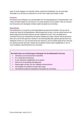 Dorpsvisie Baambrugge - pagina 22 van 34
staan. Er wordt uitgegaan van natuurlijk verloop, waarbij het voortbestaan voor een groot deel
afhankelijk is van de keuze van bewoners om al dan niet in eigen dorp inkopen te doen.
Dorpshuis
Het dorpshuis De Vijf Bogen is de centrale plaats voor het verenigingsleven en dorpsactiviteiten. Hier
vinden activiteiten plaats voor de inwoners, er is extra aandacht voor de ouderen. Door de renovatie
kan het buurthuis een belangrijke rol blijven spelen als plaats van ontmoeting.
Begraafplaats
Overheidsbeleid is er op gericht om één begraafplaats per gemeente te hebben. Dat was ook de
insteek toen bleek dat de begraafplaats in Baambrugge bijna vol was. Voor een aantal inwoners van
Baambrugge wordt het elders begraven als zeer ongewenst ervaren. Het is wenselijk dat de
overledene dicht bij zijn nabestaande een laatste rustplaats kan krijgen. Daarom heeft de gemeente
deze wens ook ter harte genomen. Doordat in een aantal gevallen geen gebruik gemaakt wordt van
bestaande rechten is er voor de korte termijn een oplossing, voor de (middel) lange termijn moet nog
een oplossing worden gevonden. Daarbij zal ook gekeken worden welke mogelijkheden er zijn om
urnen te plaatsen, bijvoorbeeld door een urnenwand.
Een sterke basis van voorzieningen is belangrijk voor de leefbaarheid in het dorp
 Het behoud van de basisschool is essentieel.
 Er is voldoende kinderopvang.
 Er zijn voldoende mogelijkheden om te sporten.
 Behoud van de aanwezige eerstelijnszorg.
 Baambrugge is te klein voor een volledige woonservicezone.
 De terugloop van winkels en horeca baart zorgen.
 Het dorpshuis speelt een belangrijke rol als plaats van ontmoeting..
 
