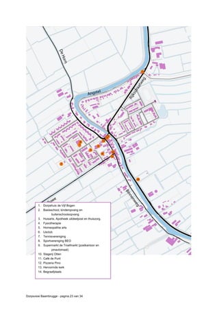Dorpsvisie Baambrugge - pagina 23 van 34
1. Dorpshuis de Vijf Bogen
2. Basisschool, kinderopvang en
buitenschoolsopvang
3. Huisarts, Apotheek uitdeelpost en thuiszorg.
4. Fysiotherapie
5. Homeopathie arts
6. IJsclub
7. Tennisvereniging
8. Sportvereniging BEO
9. Supermarkt de Troefmarkt (postkantoor en
pinautomaat)
10. Slagerij Otten
11. Café de Punt
12. Pizzeria Pino
13. Hervormde kerk
14. Begraafplaats
 