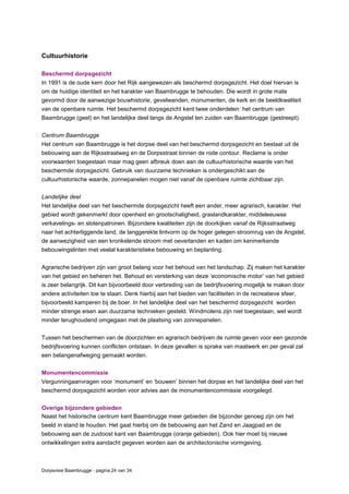 Dorpsvisie Baambrugge - pagina 24 van 34
Cultuurhistorie
Beschermd dorpsgezicht
In 1991 is de oude kern door het Rijk aangewezen als beschermd dorpsgezicht. Het doel hiervan is
om de huidige identiteit en het karakter van Baambrugge te behouden. Die wordt in grote mate
gevormd door de aanwezige bouwhistorie, gevelwanden, monumenten, de kerk en de beeldkwaliteit
van de openbare ruimte. Het beschermd dorpsgezicht kent twee onderdelen: het centrum van
Baambrugge (geel) en het landelijke deel langs de Angstel ten zuiden van Baambrugge (gestreept).
Centrum Baambrugge
Het centrum van Baambrugge is het dorpse deel van het beschermd dorpsgezicht en bestaat uit de
bebouwing aan de Rijksstraatweg en de Dorpsstraat binnen de rode contour. Reclame is onder
voorwaarden toegestaan maar mag geen afbreuk doen aan de cultuurhistorische waarde van het
beschermde dorpsgezicht. Gebruik van duurzame technieken is ondergeschikt aan de
cultuurhistorische waarde, zonnepanelen mogen niet vanaf de openbare ruimte zichtbaar zijn.
Landelijke deel
Het landelijke deel van het beschermde dorpsgezicht heeft een ander, meer agrarisch, karakter. Het
gebied wordt gekenmerkt door openheid en grootschaligheid, graslandkarakter, middeleeuwse
verkavelings- en slotenpatronen. Bijzondere kwaliteiten zijn de doorkijken vanaf de Rijksstraatweg
naar het achterliggende land, de langgerekte lintvorm op de hoger gelegen stroomrug van de Angstel,
de aanwezigheid van een kronkelende stroom met oeverlanden en kaden om kenmerkende
bebouwingslinten met veelal karakteristieke bebouwing en beplanting.
Agrarische bedrijven zijn van groot belang voor het behoud van het landschap. Zij maken het karakter
van het gebied en beheren het. Behoud en versterking van deze ‘economische motor’ van het gebied
is zeer belangrijk. Dit kan bijvoorbeeld door verbreding van de bedrijfsvoering mogelijk te maken door
andere activiteiten toe te staan. Denk hierbij aan het bieden van faciliteiten in de recreatieve sfeer,
bijvoorbeeld kamperen bij de boer. In het landelijke deel van het beschermd dorpsgezicht worden
minder strenge eisen aan duurzame technieken gesteld. Windmolens zijn niet toegestaan, wel wordt
minder terughoudend omgegaan met de plaatsing van zonnepanelen.
Tussen het beschermen van de doorzichten en agrarisch bedrijven de ruimte geven voor een gezonde
bedrijfsvoering kunnen conflicten ontstaan. In deze gevallen is sprake van maatwerk en per geval zal
een belangenafweging gemaakt worden.
Monumentencommissie
Vergunningaanvragen voor ‘monument’ en ‘bouwen’ binnen het dorpse en het landelijke deel van het
beschermd dorpsgezicht worden voor advies aan de monumentencommissie voorgelegd.
Overige bijzondere gebieden
Naast het historische centrum kent Baambrugge meer gebieden die bijzonder genoeg zijn om het
beeld in stand te houden. Het gaat hierbij om de bebouwing aan het Zand en Jaagpad en de
bebouwing aan de zuidoost kant van Baambrugge (oranje gebieden). Ook hier moet bij nieuwe
ontwikkelingen extra aandacht gegeven worden aan de architectonische vormgeving.
 