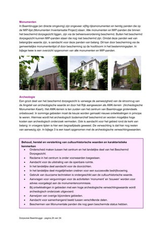 Dorpsvisie Baambrugge - pagina 26 van 34
Behoud, herstel en versterking van cultuurhistorische waarden en karakteristieke
kenmerken
 Onderscheid maken tussen het centrum en het landelijke deel van het Beschermd
Dorpsgezicht.
 Reclame in het centrum is onder voorwaarden toegestaan.
 Aandacht voor de uitstraling van de openbare ruimte.
 In het landelijke deel aandacht voor de doorzichten.
 In het landelijke deel mogelijkheden creëren voor een succesvolle bedrijfsvoering.
 Gebruik van duurzame technieken is ondergeschikt aan de cultuurhistorische waarde.
 Aanvragen voor vergunningen voor de activiteiten ‘monument’ en ‘bouwen’ worden voor
advies voorgelegd aan de monumentencommissie.
 Bij ontwikkelingen in gebieden met een hoge archeologische verwachtingswaarde wordt
archeologisch onderzoek uitgevoerd.
 Aanwijzen van overige bijzondere gebieden.
 Aandacht voor samenhangend beeld tussen verschillende delen.
 Beschermen van Monumentale panden die nog geen beschermde status hebben.
Monumenten
In Baambrugge (en directe omgeving) zijn ongeveer vijfitg rijksmonumenten en twintig panden die op
de MIP-lijst (Monumenten Inventarisatie Project) staan. Alle monumenten en MIP-panden die binnen
het beschermd dorpsgezicht liggen, zijn via de beheersverordening beschermd. Buiten het beschermd
dorpsgezicht kunnen MIP-panden staan die nog niet beschermd zijn. Omdat deze panden wel van
belangrijke waarde zijn, is aandacht voor deze panden van belang. Dit kan door bescherming via de
gemeentelijke monumentenlijst of door bescherming op de hoofdvorm in het bestemmingsplan. In
bijlage twee is een overzicht opgenomen van alle monumenten en MIP-panden.
Archeologie
Een groot deel van het beschermd dorpsgezicht is vanwege de aanwezigheid van de stroomrug van
de Angstel van archeologische waarde en door het Rijk aangewezen als AMK-terrein (Archeologische
Monumenten Kaart). Het AMK-terrein is ten zuiden van het centrum van Baambrugge grotendeels
onbebouwd. In sommige gebieden moet de keuze worden gemaakt nieuwe ontwikkelingen in principe
te weren. Hiermee wordt het archeologisch bodemarchief beschermd en worden mogelijke hoge
kosten aan archeologisch onderzoek vermeden. Ook is aandacht voor het gebied rond de kerk van
belang: in vroegere tijden is hier een begraafplaats geweest. De verwachting is dat hier nog resten
van aanwezig zijn. In bijlage 3 is een kaart opgenomen met de archeologische verwachtingswaarden.
 