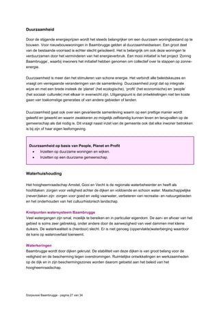 Dorpsvisie Baambrugge - pagina 27 van 34
Duurzaamheid
Door de stijgende energieprijzen wordt het steeds belangrijker om een duurzaam woningbestand op te
bouwen. Voor nieuwbouwwoningen in Baambrugge gelden al duurzaamheidseisen. Een groot deel
van de bestaande voorraad is echter slecht geïsoleerd. Het is belangrijk om ook deze woningen te
verduurzamen door het verminderen van het energieverbruik. Een mooi initiatief is het project ‘Zonnig
Baambrugge’, waarbij inwoners het initiatief hebben genomen om collectief over te stappen op zonne-
energie.
Duurzaamheid is meer dan het stimuleren van schone energie. Het verbindt alle beleidskeuzes en
vraagt om verregaande veranderingen van de samenleving. Duurzaamheid zorgt dat op integrale
wijze en met een brede insteek de ‘planet’ (het ecologische), ‘profit’ (het economische) en ‘people’
(het sociaal- culturele) met elkaar in evenwicht zijn. Uitgangspunt is dat ontwikkelingen niet ten koste
gaan van toekomstige generaties of van andere gebieden of landen.
Duurzaamheid gaat ook over een gevarieerde samenleving waarin op een prettige manier wordt
geleefd en gewerkt en waarin zwakkeren zo mogelijk zelfstandig kunnen leven en terugvallen op de
gemeenschap als dat nodig is. Dit vraagt naast inzet van de gemeente ook dat elke inwoner betrokken
is bij zijn of haar eigen leefomgeving.
Waterhuishouding
Het hoogheemraadschap Amstel, Gooi en Vecht is de regionale waterbeheerder en heeft als
hoofdtaken: zorgen voor veiligheid achter de dijken en voldoende en schoon water. Maatschappelijke
(neven)taken zijn: zorgen voor goed en veilig vaarwater, verbeteren van recreatie- en natuurgebieden
en het onderhouden van het cultuurhistorisch landschap.
Knelpunten watersysteem Baambrugge
Veel watergangen zijn smal, moeilijk te bereiken en in particulier eigendom. De aan- en afvoer van het
gebied is soms zeer gebrekkig, onder andere door de aanwezigheid van veel dammen met kleine
duikers. De waterkwaliteit is (hierdoor) slecht. Er is niet genoeg (oppervlakte)waterberging waardoor
de kans op wateroverlast toeneemt.
Waterkeringen
Baambrugge wordt door dijken gekruist. De stabiliteit van deze dijken is van groot belang voor de
veiligheid en de bescherming tegen overstromingen. Ruimtelijke ontwikkelingen en werkzaamheden
op de dijk en in zijn beschermingszones worden daarom getoetst aan het beleid van het
hoogheemraadschap.
Duurzaamheid op basis van People, Planet en Profit
 Inzetten op duurzame woningen en wijken.
 Inzetten op een duurzame gemeenschap.
 