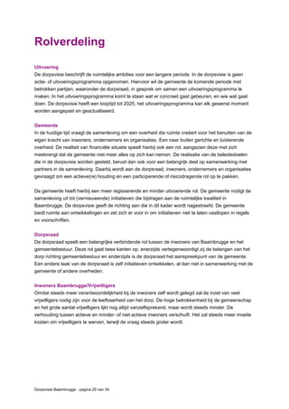Dorpsvisie Baambrugge - pagina 29 van 34
Rolverdeling
Uitvoering
De dorpsvisie beschrijft de ruimtelijke ambities voor een langere periode. In de dorpsvisie is geen
actie- of uitvoeringsprogramma opgenomen. Hiervoor wil de gemeente de komende periode met
betrokken partijen, waaronder de dorpsraad, in gesprek om samen een uitvoeringsprogramma te
maken. In het uitvoeringsprogramma komt te staan wat er concreet gaat gebeuren, en wie wat gaat
doen. De dorpsvisie heeft een looptijd tot 2025, het uitvoeringsprogramma kan elk gewenst moment
worden aangepast en geactualiseerd.
Gemeente
In de huidige tijd vraagt de samenleving om een overheid die ruimte creëert voor het benutten van de
eigen kracht van inwoners, ondernemers en organisaties. Een naar buiten gerichte en luisterende
overheid. De realiteit van financiële situatie speelt hierbij ook een rol, aangezien deze met zich
meebrengt dat de gemeente niet meer alles op zich kan nemen. De realisatie van de beleidsdoelen
die in de dorpsvisie worden gesteld, berust dan ook voor een belangrijk deel op samenwerking met
partners in de samenleving. Daarbij wordt aan de dorpsraad, inwoners, ondernemers en organisaties
gevraagd om een actieve(re) houding en een participerende of risicodragende rol op te pakken.
De gemeente heeft hierbij een meer regisserende en minder uitvoerende rol. De gemeente nodigt de
samenleving uit tot (vernieuwende) initiatieven die bijdragen aan de ruimtelijke kwaliteit in
Baambrugge. De dorpsvisie geeft de richting aan die in dit kader wordt nagestreefd. De gemeente
biedt ruimte aan ontwikkelingen en zet zich er voor in om initiatieven niet te laten vastlopen in regels
en voorschriften.
Dorpsraad
De dorpsraad speelt een belangrijke verbindende rol tussen de inwoners van Baambrugge en het
gemeentebestuur. Deze rol gaat twee kanten op, enerzijds vertegenwoordigt zij de belangen van het
dorp richting gemeentebestuur en anderzijds is de dorpsraad het aanspreekpunt van de gemeente.
Een andere taak van de dorpsraad is zelf initiatieven ontwikkelen, al dan niet in samenwerking met de
gemeente of andere overheden.
Inwoners Baambrugge/Vrijwilligers
Omdat steeds meer verantwoordelijkheid bij de inwoners zelf wordt gelegd zal de inzet van veel
vrijwilligers nodig zijn voor de leefbaarheid van het dorp. De hoge betrokkenheid bij de gemeenschap
en het grote aantal vrijwilligers lijkt nog altijd vanzelfsprekend, maar wordt steeds minder. De
verhouding tussen actieve en minder- of niet actieve inwoners verschuift. Het zal steeds meer moeite
kosten om vrijwilligers te werven, terwijl de vraag steeds groter wordt.
 