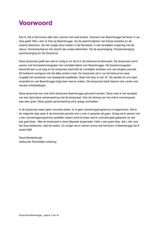 Dorpsvisie Baambrugge - pagina 3 van 34
Voorwoord
Een 8, dat is het mooie cijfer dat u samen met veel andere inwoners van Baambrugge het leven in uw
dorp geeft. Met u ben ik trots op Baambrugge. Op de saamhorigheid, het dorpse karakter en de
actieve bewoners. Op het rustige dorp midden in de Randstad, in een landelijke omgeving met de
natuur, het landschap en het uitzicht als unieke elementen. Op de ijsvereniging, Oranjevereniging,
sportvereniging en het Dorpshuis.
Deze dorpsvisie geeft aan wat er nodig is om die 8 in de toekomst te behouden. De dorpsvisie vormt
samen met het bestemmingsplan het ruimtelijk beleid voor Baambrugge. Het bestemmingsplan
beschrijft wat nu al mag en de dorpsvisie beschrijft de ruimtelijke ambities voor een langere periode.
Dit betekent overigens niet dat alles anders moet. De dorpsvisie zet in op het behoud en waar
mogelijk het versterken van bestaande kwaliteiten. Maar het dorp is niet ‘af’. De wereld om ons heen
verandert en ook Baambrugge krijgt daar mee te maken. De dorpsvisie biedt daarom ook ruimte voor
nieuwe ontwikkelingen.
Deze dorpsvisie kan met recht dorpsvisie Baambrugge genoemd worden. Deze visie is het resultaat
van een bijzondere samenwerking met de dorpsraad. Ook de inbreng van het online inwonerpanel
was zeer goed. Deze goede samenwerking wil ik graag voortzetten.
In de dorpsvisie staan geen concrete acties, er is geen uitvoeringsprogramma in opgenomen. Dat is
de volgende stap waar ik de komende periode met u over in gesprek wil gaan. Graag wil ik samen met
u een uitvoeringsprogramma opstellen waarin komt te staan wat er concreet gaat gebeuren en wie
wat gaat doen. Met de dorpsraad is deze afspraak al gemaakt. Hebt u een goed idee, wilt u iets voor
het dorp betekenen, laat het weten. Zo zorgen we er samen ervoor dat het leven in Baambrugge die 8
waard blijft.
David Moolenburgh
wethouder Ruimtelijke ordening
 
