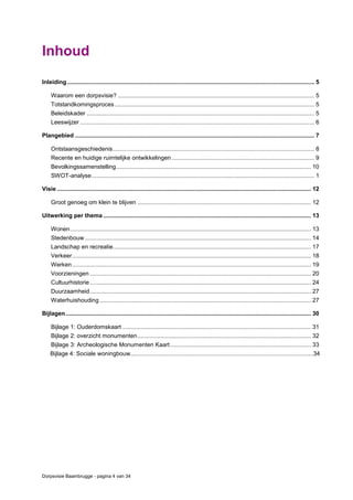 Dorpsvisie Baambrugge - pagina 4 van 34
Inhoud
Inleiding....................................................................................................................................................... 5
Waarom een dorpsvisie? ........................................................................................................................ 5
Totstandkomingsproces.......................................................................................................................... 5
Beleidskader ........................................................................................................................................... 5
Leeswijzer ............................................................................................................................................... 6
Plangebied .................................................................................................................................................. 7
Ontstaansgeschiedenis........................................................................................................................... 8
Recente en huidige ruimtelijke ontwikkelingen ....................................................................................... 9
Bevolkingssamenstelling....................................................................................................................... 10
SWOT-analyse........................................................................................................................................ 1
Visie ........................................................................................................................................................... 12
Groot genoeg om klein te blijven .......................................................................................................... 12
Uitwerking per thema ............................................................................................................................... 13
Wonen................................................................................................................................................... 13
Stedenbouw .......................................................................................................................................... 14
Landschap en recreatie......................................................................................................................... 17
Verkeer.................................................................................................................................................. 18
Werken.................................................................................................................................................. 19
Voorzieningen ....................................................................................................................................... 20
Cultuurhistorie ....................................................................................................................................... 24
Duurzaamheid....................................................................................................................................... 27
Waterhuishouding ................................................................................................................................. 27
Bijlagen...................................................................................................................................................... 30
Bijlage 1: Ouderdomskaart ................................................................................................................... 31
Bijlage 2: overzicht monumenten.......................................................................................................... 32
Bijlage 3: Archeologische Monumenten Kaart...................................................................................... 33
Bijlage 4: Sociale woningbouw...............................................................................................................34
 