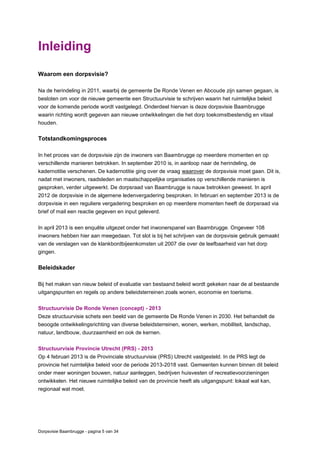 Dorpsvisie Baambrugge - pagina 5 van 34
Inleiding
Waarom een dorpsvisie?
Na de herindeling in 2011, waarbij de gemeente De Ronde Venen en Abcoude zijn samen gegaan, is
besloten om voor de nieuwe gemeente een Structuurvisie te schrijven waarin het ruimtelijke beleid
voor de komende periode wordt vastgelegd. Onderdeel hiervan is deze dorpsvisie Baambrugge
waarin richting wordt gegeven aan nieuwe ontwikkelingen die het dorp toekomstbestendig en vitaal
houden.
Totstandkomingsproces
In het proces van de dorpsvisie zijn de inwoners van Baambrugge op meerdere momenten en op
verschillende manieren betrokken. In september 2010 is, in aanloop naar de herindeling, de
kadernotitie verschenen. De kadernotitie ging over de vraag waarover de dorpsvisie moet gaan. Dit is,
nadat met inwoners, raadsleden en maatschappelijke organisaties op verschillende manieren is
gesproken, verder uitgewerkt. De dorpsraad van Baambrugge is nauw betrokken geweest. In april
2012 de dorpsvisie in de algemene ledenvergadering besproken. In februari en september 2013 is de
dorpsvisie in een reguliere vergadering besproken en op meerdere momenten heeft de dorpsraad via
brief of mail een reactie gegeven en input geleverd.
In april 2013 is een enquête uitgezet onder het inwonerspanel van Baambrugge. Ongeveer 108
inwoners hebben hier aan meegedaan. Tot slot is bij het schrijven van de dorpsvisie gebruik gemaakt
van de verslagen van de klankbordbijeenkomsten uit 2007 die over de leefbaarheid van het dorp
gingen.
Beleidskader
Bij het maken van nieuw beleid of evaluatie van bestaand beleid wordt gekeken naar de al bestaande
uitgangspunten en regels op andere beleidsterreinen zoals wonen, economie en toerisme.
Structuurvisie De Ronde Venen (concept) - 2013
Deze structuurvisie schets een beeld van de gemeente De Ronde Venen in 2030. Het behandelt de
beoogde ontwikkelingsrichting van diverse beleidsterreinen, wonen, werken, mobiliteit, landschap,
natuur, landbouw, duurzaamheid en ook de kernen.
Structuurvisie Provincie Utrecht (PRS) - 2013
Op 4 februari 2013 is de Provinciale structuurvisie (PRS) Utrecht vastgesteld. In de PRS legt de
provincie het ruimtelijke beleid voor de periode 2013-2018 vast. Gemeenten kunnen binnen dit beleid
onder meer woningen bouwen, natuur aanleggen, bedrijven huisvesten of recreatievoorzieningen
ontwikkelen. Het nieuwe ruimtelijke beleid van de provincie heeft als uitgangspunt: lokaal wat kan,
regionaal wat moet.
 