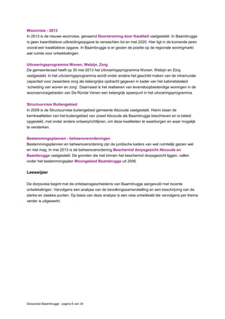 Dorpsvisie Baambrugge - pagina 6 van 34
Woonvisie - 2013
In 2013 is de nieuwe woonvisie, genaamd Doorstroming door Kwaliteit vastgesteld. In Baambrugge
is geen kwantitatieve uitbreidingsopgave te verwachten tot en met 2020. Hier ligt in de komende jaren
vooral een kwalitatieve opgave. In Baambrugge is er gezien de positie op de regionale woningmarkt
wel ruimte voor ontwikkelingen.
Uitvoeringsprogramma Wonen, Welzijn, Zorg
De gemeenteraad heeft op 30 mei 2013 het Uitvoeringsprogramma Wonen, Welzijn en Zorg
vastgesteld. In het uitvoeringsprogramma wordt onder andere het geschikt maken van de intramurale
capaciteit voor zwaardere zorg als belangrijke opdracht gegeven in kader van het kabinetsbeleid
‘scheiding van wonen en zorg’. Daarnaast is het realiseren van levensloopbestendige woningen in de
woonservicegebieden van De Ronde Venen een belangrijk speerpunt in het uitvoeringsprogramma.
Structuurvisie Buitengebied
In 2009 is de Structuurvisie buitengebied gemeente Abcoude vastgesteld. Hierin staan de
kernkwaliteiten van het buitengebied van zowel Abcoude als Baambrugge beschreven en is beleid
opgesteld, met onder andere ontwerprichtlijnen, om deze kwaliteiten te waarborgen en waar mogelijk
te versterken.
Bestemmingsplannen - beheersverordeningen
Bestemmingsplannen en beheersverordening zijn de juridische kaders van wat ruimtelijk gezien wel
en niet mag. In mei 2013 is de beheersverordening Beschermd dorpsgezicht Abcoude en
Baambrugge vastgesteld. De gronden die niet binnen het beschermd dorpsgezicht liggen, vallen
onder het bestemmingsplan Woongebied Baambrugge uit 2006.
Leeswijzer
De dorpsvisie begint met de ontstaansgeschiedenis van Baambrugge aangevuld met recente
ontwikkelingen. Vervolgens een analyse van de bevolkingssamenstelling en een beschrijving van de
sterke en zwakke punten. Op basis van deze analyse is een visie ontwikkeld die vervolgens per thema
verder is uitgewerkt.
 