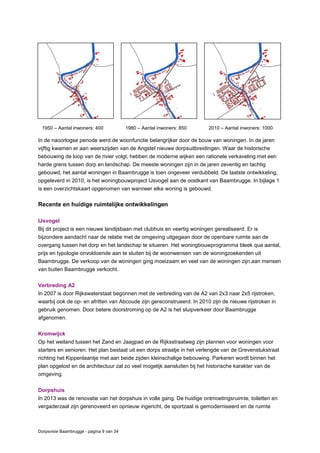 Dorpsvisie Baambrugge - pagina 9 van 34
1950 – Aantal inwoners: 400 1980 – Aantal inwoners: 850 2010 – Aantal inwoners: 1000
In de naoorlogse periode werd de woonfunctie belangrijker door de bouw van woningen. In de jaren
vijftig kwamen er aan weerszijden van de Angstel nieuwe dorpsuitbreidingen. Waar de historische
bebouwing de loop van de rivier volgt, hebben de moderne wijken een rationele verkaveling met een
harde grens tussen dorp en landschap. De meeste woningen zijn in de jaren zeventig en tachtig
gebouwd, het aantal woningen in Baambrugge is toen ongeveer verdubbeld. De laatste ontwikkeling,
opgeleverd in 2010, is het woningbouwproject IJsvogel aan de oostkant van Baambrugge. In bijlage 1
is een overzichtskaart opgenomen van wanneer elke woning is gebouwd.
Recente en huidige ruimtelijke ontwikkelingen
IJsvogel
Bij dit project is een nieuwe landijsbaan met clubhuis en veertig woningen gerealiseerd. Er is
bijzondere aandacht naar de relatie met de omgeving uitgegaan door de openbare ruimte aan de
overgang tussen het dorp en het landschap te situeren. Het woningbouwprogramma bleek qua aantal,
prijs en typologie onvoldoende aan te sluiten bij de woonwensen van de woningzoekenden uit
Baambrugge. De verkoop van de woningen ging moeizaam en veel van de woningen zijn aan mensen
van buiten Baambrugge verkocht.
Verbreding A2
In 2007 is door Rijkswaterstaat begonnen met de verbreding van de A2 van 2x3 naar 2x5 rijstroken,
waarbij ook de op- en afritten van Abcoude zijn gereconstrueerd. In 2010 zijn de nieuwe rijstroken in
gebruik genomen. Door betere doorstroming op de A2 is het sluipverkeer door Baambrugge
afgenomen.
Kromwijck
Op het weiland tussen het Zand en Jaagpad en de Rijksstraatweg zijn plannen voor woningen voor
starters en senioren. Het plan bestaat uit een dorps straatje in het verlengde van de Grevenstukstraat
richting het Kippenlaantje met aan beide zijden kleinschalige bebouwing. Parkeren wordt binnen het
plan opgelost en de architectuur zal zo veel mogelijk aansluiten bij het historische karakter van de
omgeving.
Dorpshuis
In 2013 was de renovatie van het dorpshuis in volle gang. De huidige ontmoetingsruimte, toiletten en
vergaderzaal zijn gerenoveerd en opnieuw ingericht, de sportzaal is gemoderniseerd en de ruimte
 