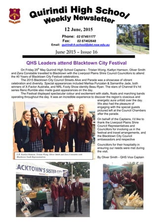12 June, 2015
Phone: 02 67461177
Fax: 02 67462648
Email: quirindi-h.school@det.nsw.edu.au
June 2015 – Issue 16
QHS Leaders attend Blacktown City Festival
On Friday 29th
May Quirindi High School Captains - Tristan Wong, Kaitlyn Hamson, Oliver Smith
and Zara Constable travelled to Blacktown with the Liverpool Plains Shire Council Councillors to attend
the 40 Years of Blacktown City Festival celebrations.
The 2015 Blacktown City Council Streets Alive and Parade was a showcase of vibrant
celebration and diversity. Special appearances included Marlisa Punzalan & Samantha Jade, both
winners of X-Factor Australia, and NRL Footy Show identity Beau Ryan. The stars of Channel 9’s hit
series Reno Rumble also made guest appearances on the day.
The Festival displayed spectacular colour and excitement with stalls, floats and marching bands
operating throughout the day. It was an incredible experience to discover the region’s vivacious and
energetic aura unfold over the day.
We also had the pleasure of
engaging with the special guests
pictured left at the Council Chambers
after the parade.
On behalf of the Captains, I’d like to
thank the Liverpool Plains Shire
Council Representatives and
Councillors for involving us in the
festival and travel arrangements, and
the Blacktown City Council
ambassadors and respective
Councillors for their hospitality in
ensuring our needs were met during
the visit.
By Oliver Smith - QHS Vice Captain
L-R: Kaitlyn Hamson, Tristan Wong, Oliver Smith and Zara Constable with
Blacktown Youth Representatives
 