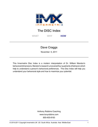 The DISC Index
WHAT WHY HOW
Dave Craggs
November 6, 2011
This Innermetrix Disc Index is a modern interpretation of Dr. William Marston's
behavioral dimensions. Marston's research uncovered four quadrants of behavior which
help to understand a person's behavioral preferences. This Disc Index will help you
understand your behavioral style and how to maximize your potential.
Anthony Robbins Coaching
www.tonyrobbins.com
800-455-8183
© 2010-2011 Copyright Innermetrix UK US South Africa Australia Asia Middle-East 1
 