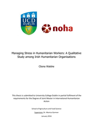 Managing Stress in Humanitarian Workers: A Qualitative
Study among Irish Humanitarian Organisations
Cliona Walshe
This thesis is submitted to University College Dublin in partial fulfilment of the
requirements for the Degree of Joint Master in International Humanitarian
Action
School of Agriculture and Food Science
Supervisor: Dr. Monica Gorman
January 2016
 