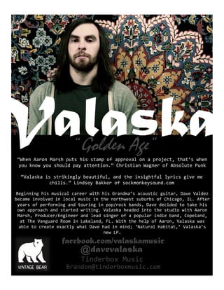 Valaska
facebook.com/valaskamusic
@davevalaska
Beginning	
  his	
  musical	
  career	
  with	
  his	
  Grandma’s	
  acoustic	
  guitar,	
  Dave	
  Valdez	
  
became	
  involved	
  in	
  local	
  music	
  in	
  the	
  northwest	
  suburbs	
  of	
  Chicago,	
  IL.	
  After	
  
years	
  of	
  performing	
  and	
  touring	
  in	
  pop/rock	
  bands,	
  Dave	
  decided	
  to	
  take	
  his	
  
own	
  approach	
  and	
  started	
  writing.	
  Valaska	
  headed	
  into	
  the	
  studio	
  with	
  Aaron	
  
Marsh,	
  Producer/Engineer	
  and	
  lead	
  singer	
  of	
  a	
  popular	
  indie	
  band,	
  Copeland,	
  
at	
  The	
  Vanguard	
  Room	
  in	
  Lakeland,	
  FL.	
  With	
  the	
  help	
  of	
  Aaron,	
  Valaska	
  was	
  
able	
  to	
  create	
  exactly	
  what	
  Dave	
  had	
  in	
  mind;	
  ‘Natural	
  Habitat,’	
  Valaska’s	
  
new	
  LP.	
  
“Golden Age”
“When	
  Aaron	
  Marsh	
  puts	
  his	
  stamp	
  of	
  approval	
  on	
  a	
  project,	
  that’s	
  when	
  
you	
  know	
  you	
  should	
  pay	
  attention.”	
  Christian	
  Wagner	
  of	
  Absolute	
  Punk	
  
“Valaska	
  is	
  strikingly	
  beautiful,	
  and	
  the	
  insightful	
  lyrics	
  give	
  me	
  
chills.”	
  Lindsey	
  Bakker	
  of	
  sockmonkeysound.com	
  
Tinderbox	
  Music	
  
Brandon@tinderboxmusic.com	
  
 